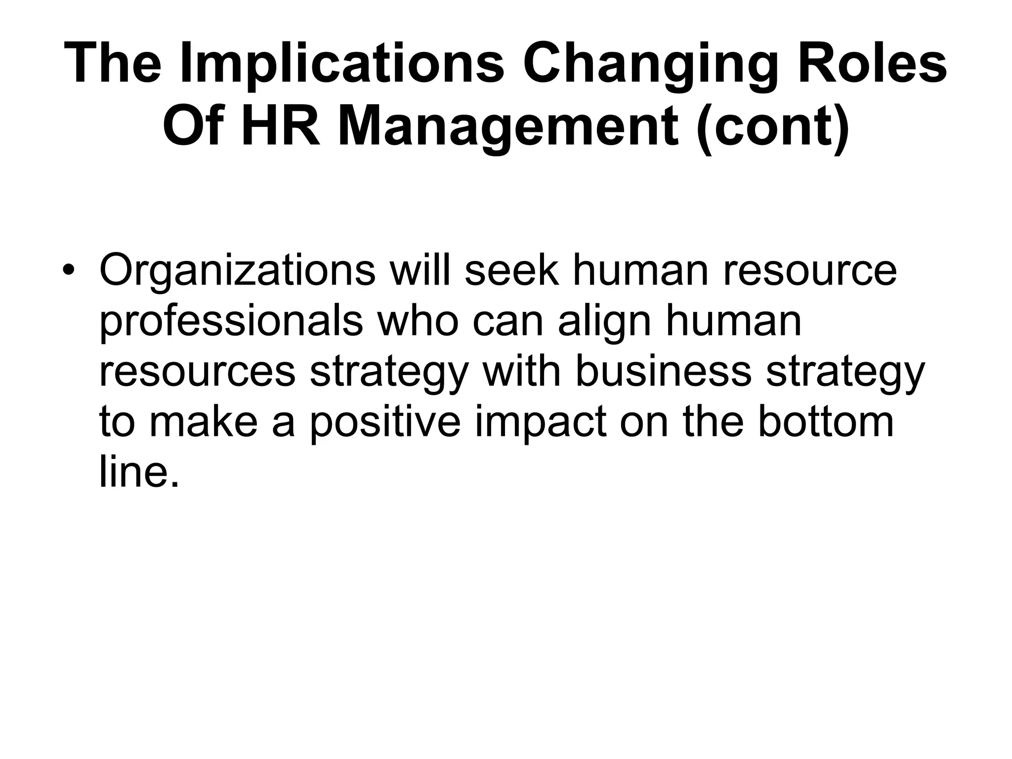 The Implications  Changing Roles Of HR Management (cont) Organizations will seek human resource professionals who can align human resources strategy with business strategy to make a positive impact on the bottom line.  