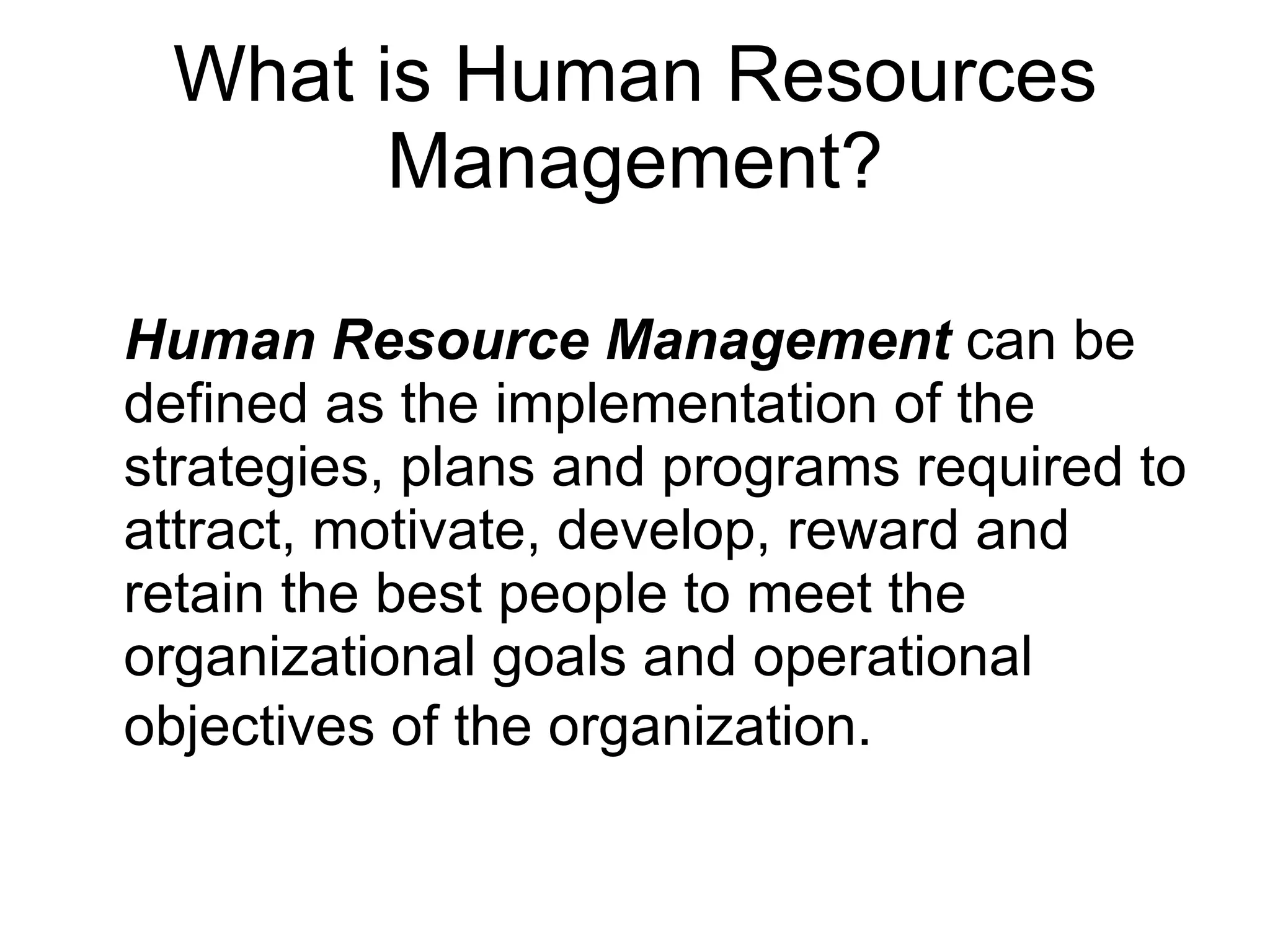 What is Human Resources Management? Human Resource Management  can be defined as the implementation of the strategies, plans and programs required to attract, motivate, develop, reward and retain the best people to meet the organizational goals and operational objectives of the organization.   