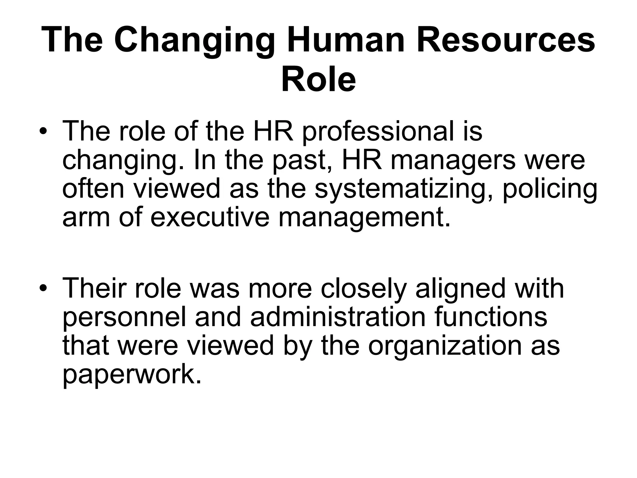 The Changing Human Resources Role The role of the HR professional is changing. In the past, HR managers were often viewed as the systematizing, policing arm of executive management.  Their role was more closely aligned with personnel and administration functions that were viewed by the organization as paperwork.  