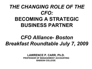 THE CHANGING ROLE OF THE CFO:BECOMING A STRATEGIC BUSINESS PARTNERCFO Alliance- BostonBreakfast Roundtable July 7, 2009 LAWRENCE P. CARR, Ph.D. PROFESSOR OF MANAGEMENT ACCOUNTING BABSON COLLEGE 