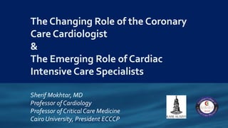 The Changing Role of the Coronary
Care Cardiologist
&
The Emerging Role of Cardiac
Intensive Care Specialists
Sherif Mokhtar, MD
Professor of Cardiology
Professor of Critical Care Medicine
Cairo University, President ECCCP
 