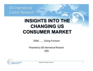 SIS International
Custom Research

          INSIGHTS INTO THE
            CHANGING US
         CONSUMER MARKET
                 2008…… Going Forward

             Presented by SIS International Research
                              2008



                       Navigate the Global Economy™    1
 