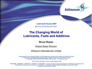Lubricants Russia 2007
Moscow, 28-29 November 2007

The Changing World of
Lubricants, Fuels and Additives
Bruce Royan
Global Sales Director
Infineum International Limited
Reproduction of any material whether by photocopying or storing in any medium by electronic means
or otherwise is prohibited without prior written consent of Infineum International Limited.
© Copyright INFINEU M INTERNATIONAL LIMITED 2007. All rights reserved
See the legal disclaimer notice on www.Infineum.com
"INF INEU M", "DOBANAX", "P ARATAC", "SY NACTO", "VE KTRON", and the corporate mark comprising the interlocking ripple device are
trademarks of Infineum International Ltd. “VISTONE” is a trademark of Exxon Mobil Corporation used under licence
by Infineum International Limited .

 