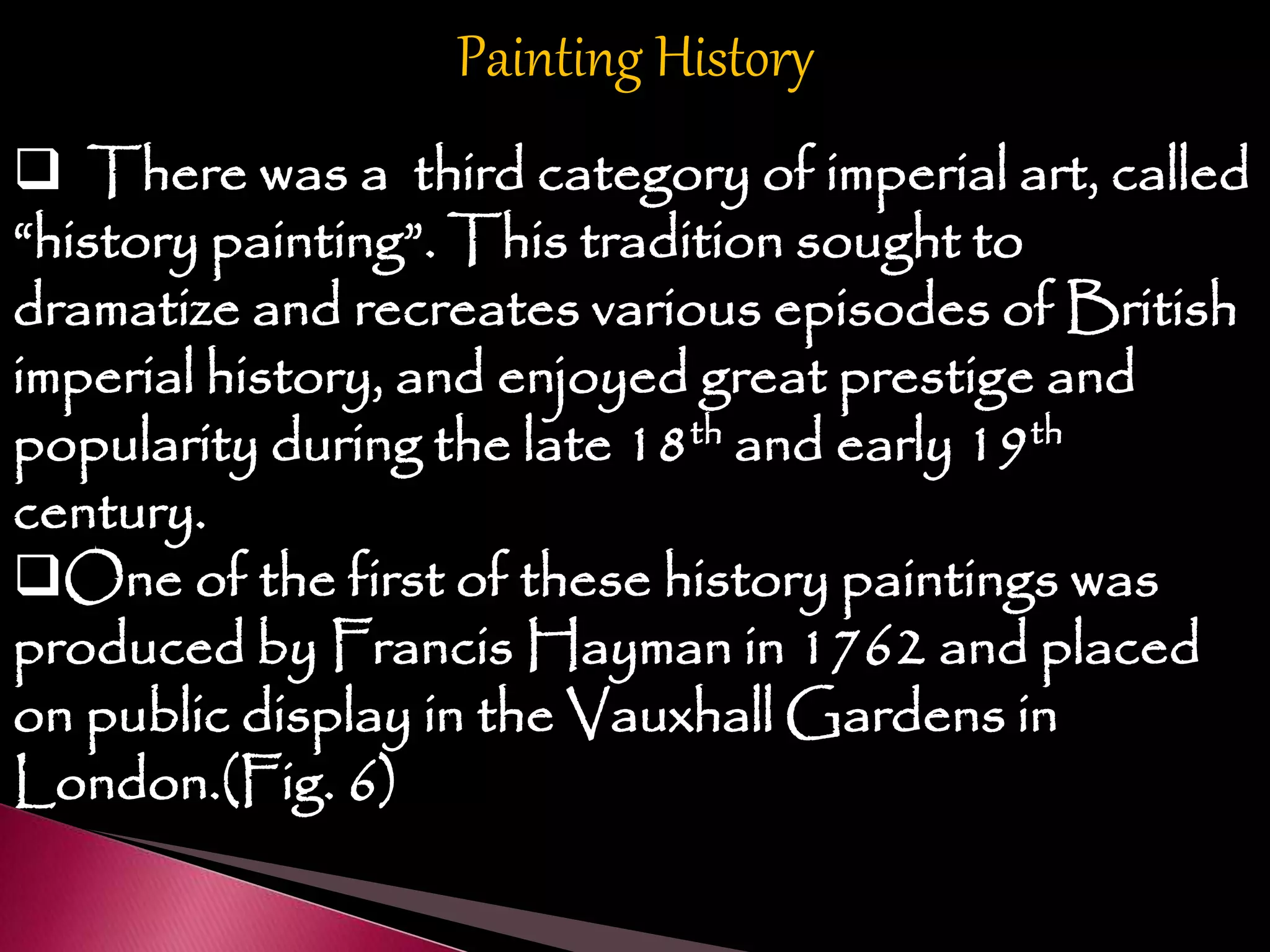Painting History
 There was a third category of imperial art, called
“history painting”. This tradition sought to
dramatize and recreates various episodes of British
imperial history, and enjoyed great prestige and
popularity during the late 18th and early 19th
century.
One of the first of these history paintings was
produced by Francis Hayman in 1762 and placed
on public display in the Vauxhall Gardens in
London.(Fig. 6)
 