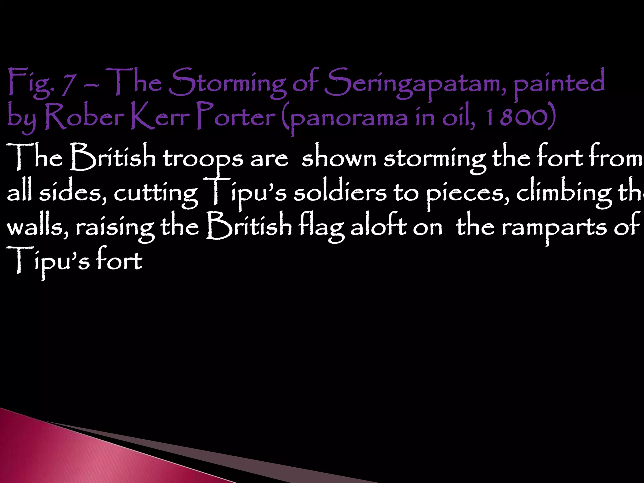 Fig. 7 – The Storming of Seringapatam, painted
by Rober Kerr Porter (panorama in oil, 1800)
The British troops are shown storming the fort from
all sides, cutting Tipu’s soldiers to pieces, climbing the
walls, raising the British flag aloft on the ramparts of
Tipu’s fort
 