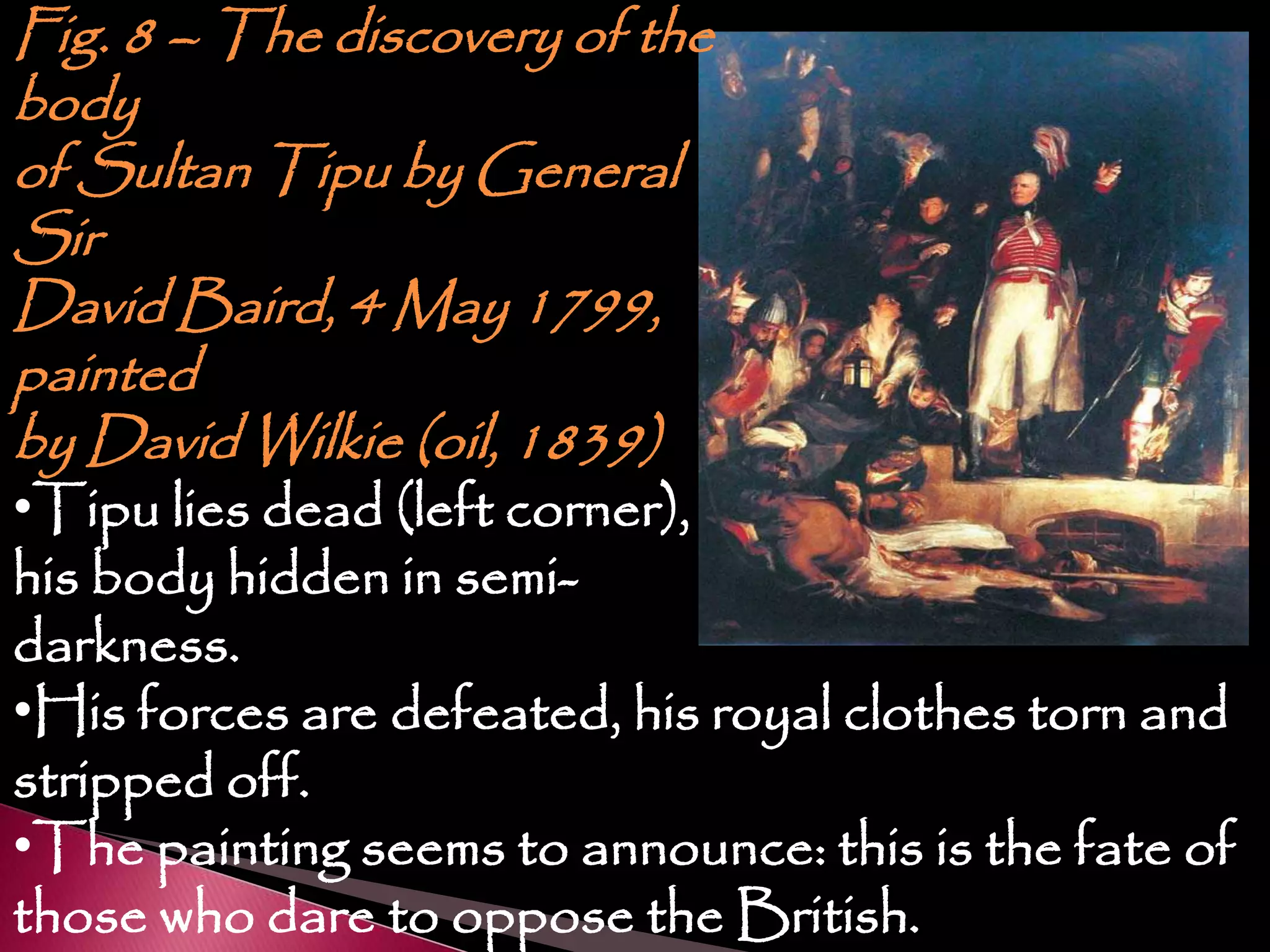 Fig. 8 – The discovery of the
body
of Sultan Tipu by General
Sir
David Baird, 4 May 1799,
painted
by David Wilkie (oil, 1839)
•Tipu lies dead (left corner),
his body hidden in semi-
darkness.
•His forces are defeated, his royal clothes torn and
stripped off.
•The painting seems to announce: this is the fate of
those who dare to oppose the British.
 