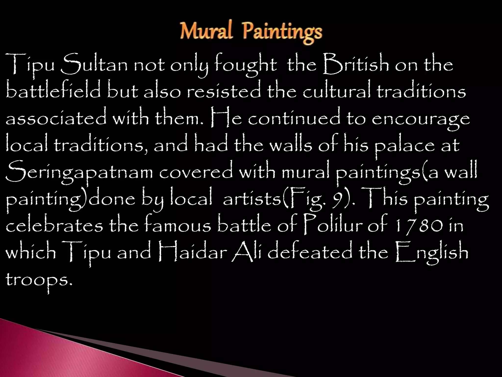 Tipu Sultan not only fought the British on the
battlefield but also resisted the cultural traditions
associated with them. He continued to encourage
local traditions, and had the walls of his palace at
Seringapatnam covered with mural paintings(a wall
painting)done by local artists(Fig. 9). This painting
celebrates the famous battle of Polilur of 1780 in
which Tipu and Haidar Ali defeated the English
troops.
 