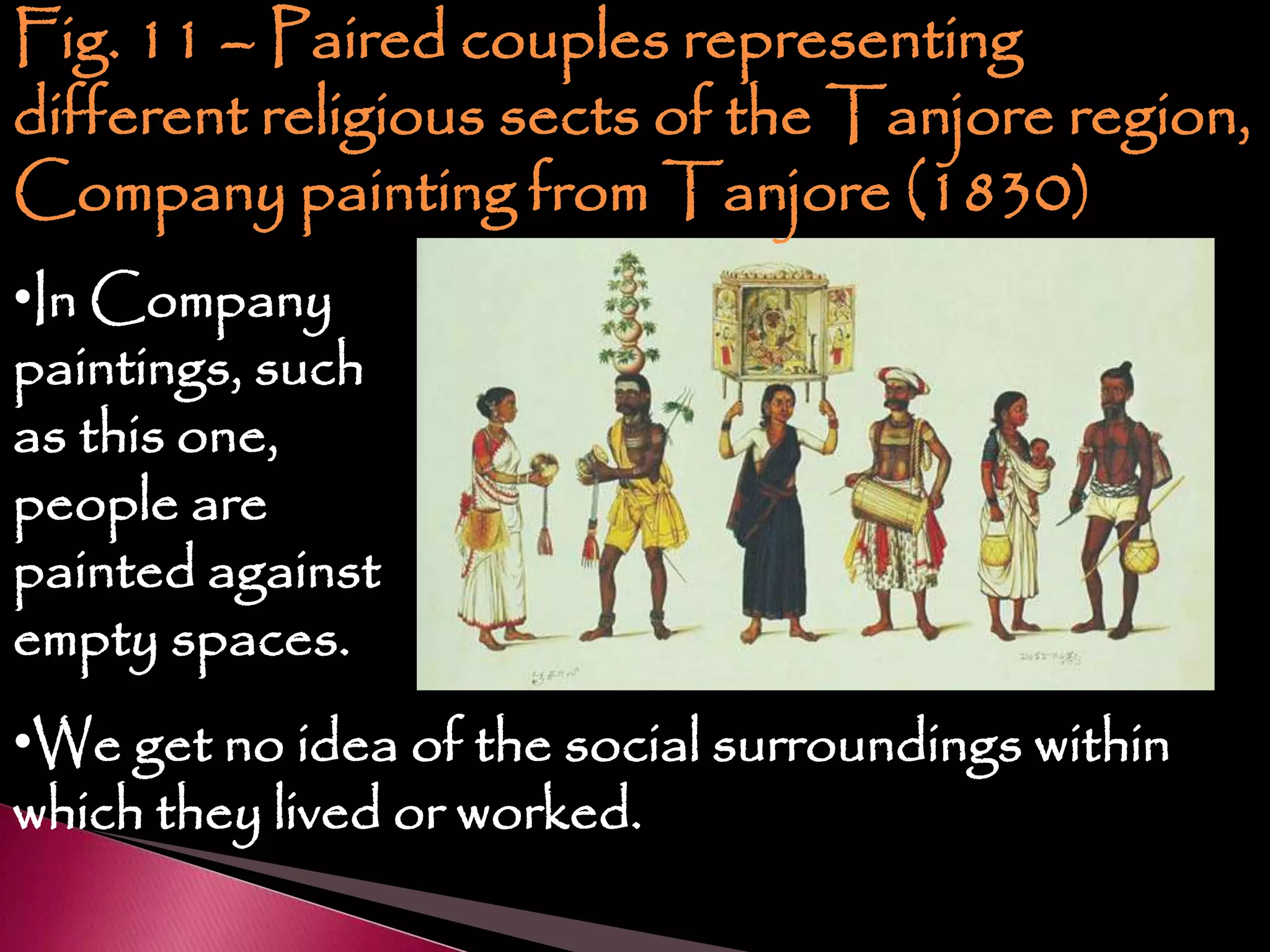 Fig. 11 – Paired couples representing
different religious sects of the Tanjore region,
Company painting from Tanjore (1830)
•In Company
paintings, such
as this one,
people are
painted against
empty spaces.
•We get no idea of the social surroundings within
which they lived or worked.
 