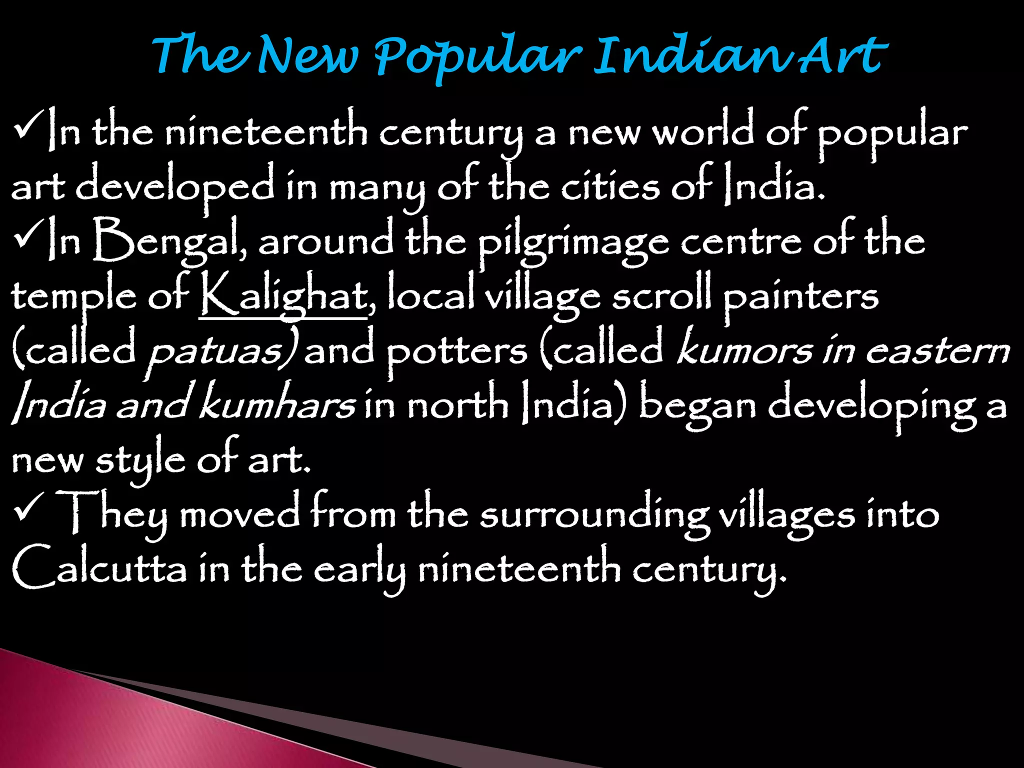 The New Popular Indian Art
In the nineteenth century a new world of popular
art developed in many of the cities of India.
In Bengal, around the pilgrimage centre of the
temple of Kalighat, local village scroll painters
(called patuas) and potters (called kumors in eastern
India and kumhars in north India) began developing a
new style of art.
 They moved from the surrounding villages into
Calcutta in the early nineteenth century.
 