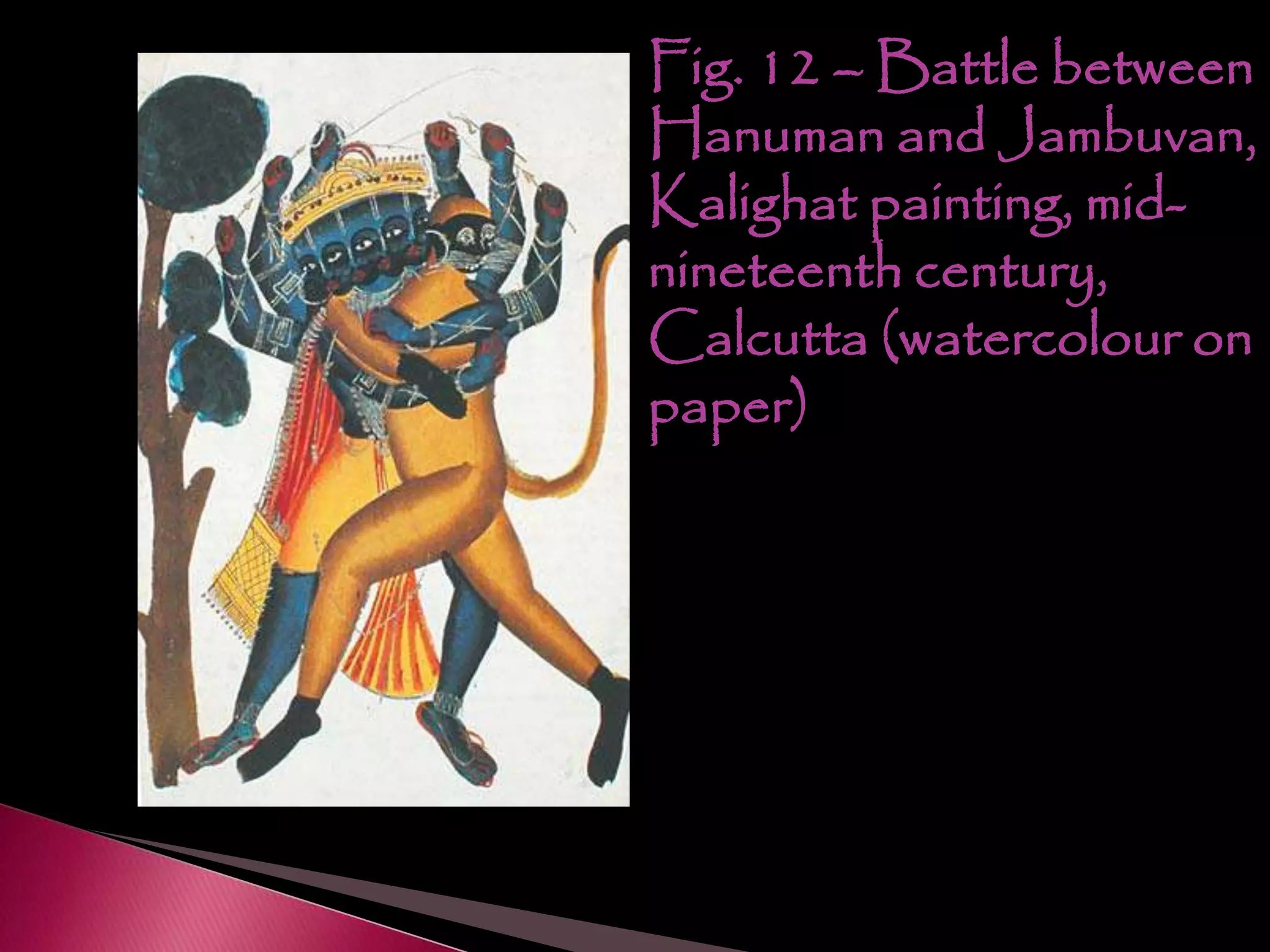 Fig. 12 – Battle between
Hanuman and Jambuvan,
Kalighat painting, mid-
nineteenth century,
Calcutta (watercolour on
paper)
 