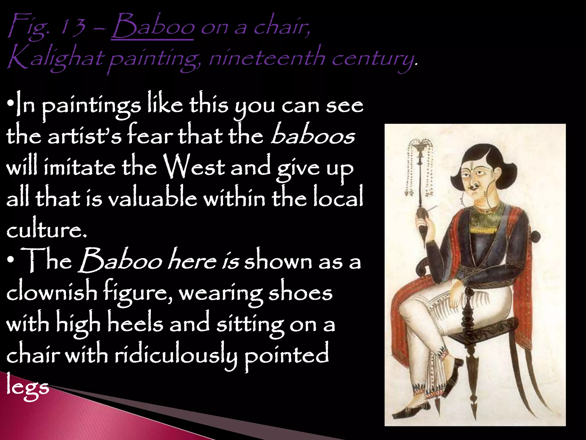 Fig. 13 – Baboo on a chair,
Kalighat painting, nineteenth century.
•In paintings like this you can see
the artist’s fear that the baboos
will imitate the West and give up
all that is valuable within the local
culture.
• The Baboo here is shown as a
clownish figure, wearing shoes
with high heels and sitting on a
chair with ridiculously pointed
legs
 