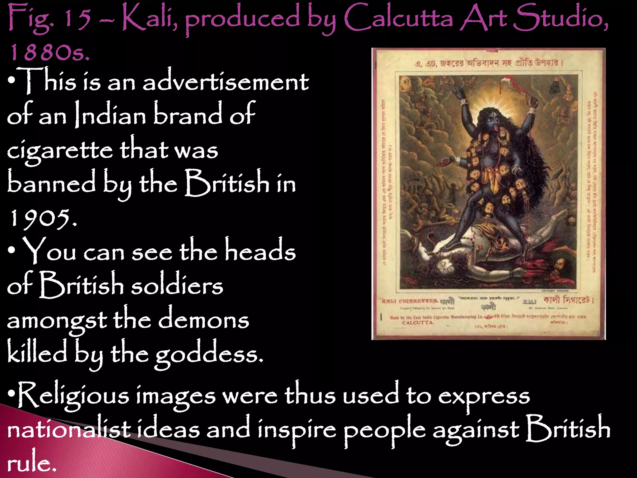 Fig. 15 – Kali, produced by Calcutta Art Studio,
1880s.
•This is an advertisement
of an Indian brand of
cigarette that was
banned by the British in
1905.
• You can see the heads
of British soldiers
amongst the demons
killed by the goddess.
•Religious images were thus used to express
nationalist ideas and inspire people against British
rule.
 