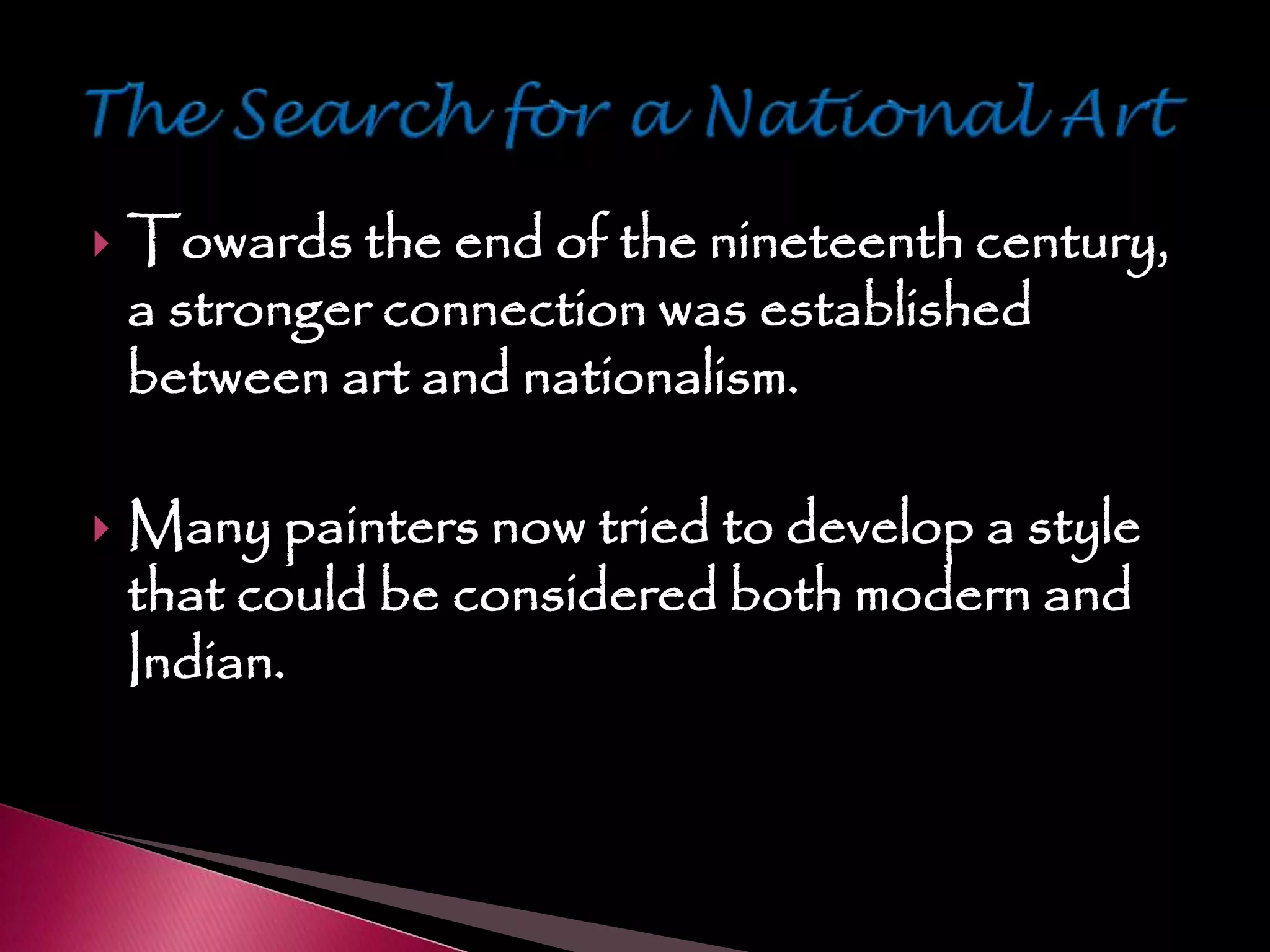  Towards the end of the nineteenth century,
a stronger connection was established
between art and nationalism.
 Many painters now tried to develop a style
that could be considered both modern and
Indian.
 