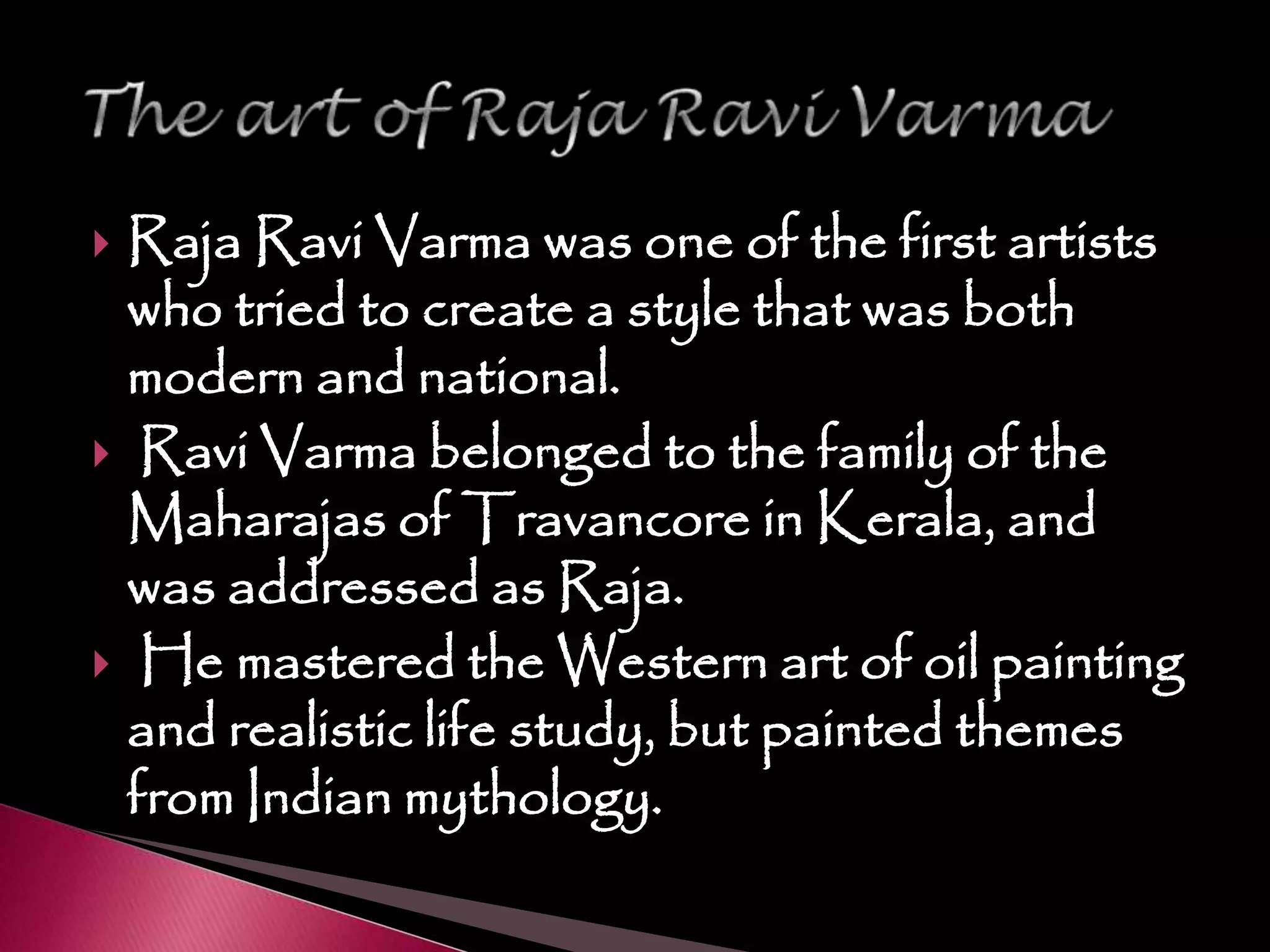  Raja Ravi Varma was one of the first artists
who tried to create a style that was both
modern and national.
 Ravi Varma belonged to the family of the
Maharajas of Travancore in Kerala, and
was addressed as Raja.
 He mastered the Western art of oil painting
and realistic life study, but painted themes
from Indian mythology.
 