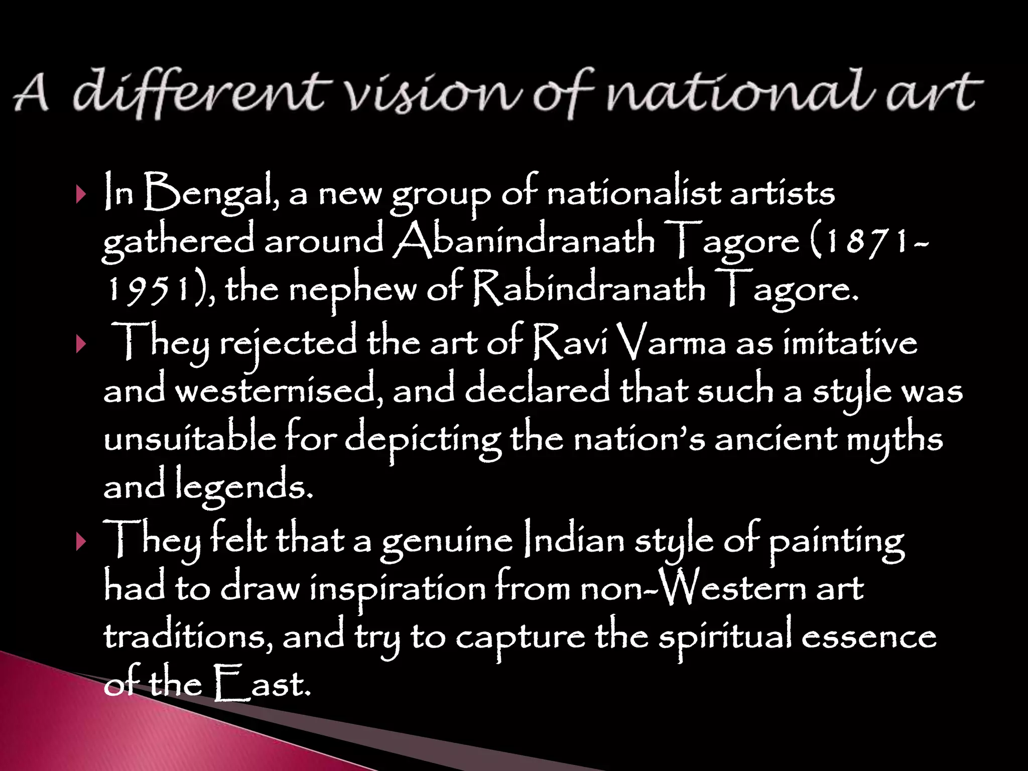  In Bengal, a new group of nationalist artists
gathered around Abanindranath Tagore (1871-
1951), the nephew of Rabindranath Tagore.
 They rejected the art of Ravi Varma as imitative
and westernised, and declared that such a style was
unsuitable for depicting the nation’s ancient myths
and legends.
 They felt that a genuine Indian style of painting
had to draw inspiration from non-Western art
traditions, and try to capture the spiritual essence
of the East.
 