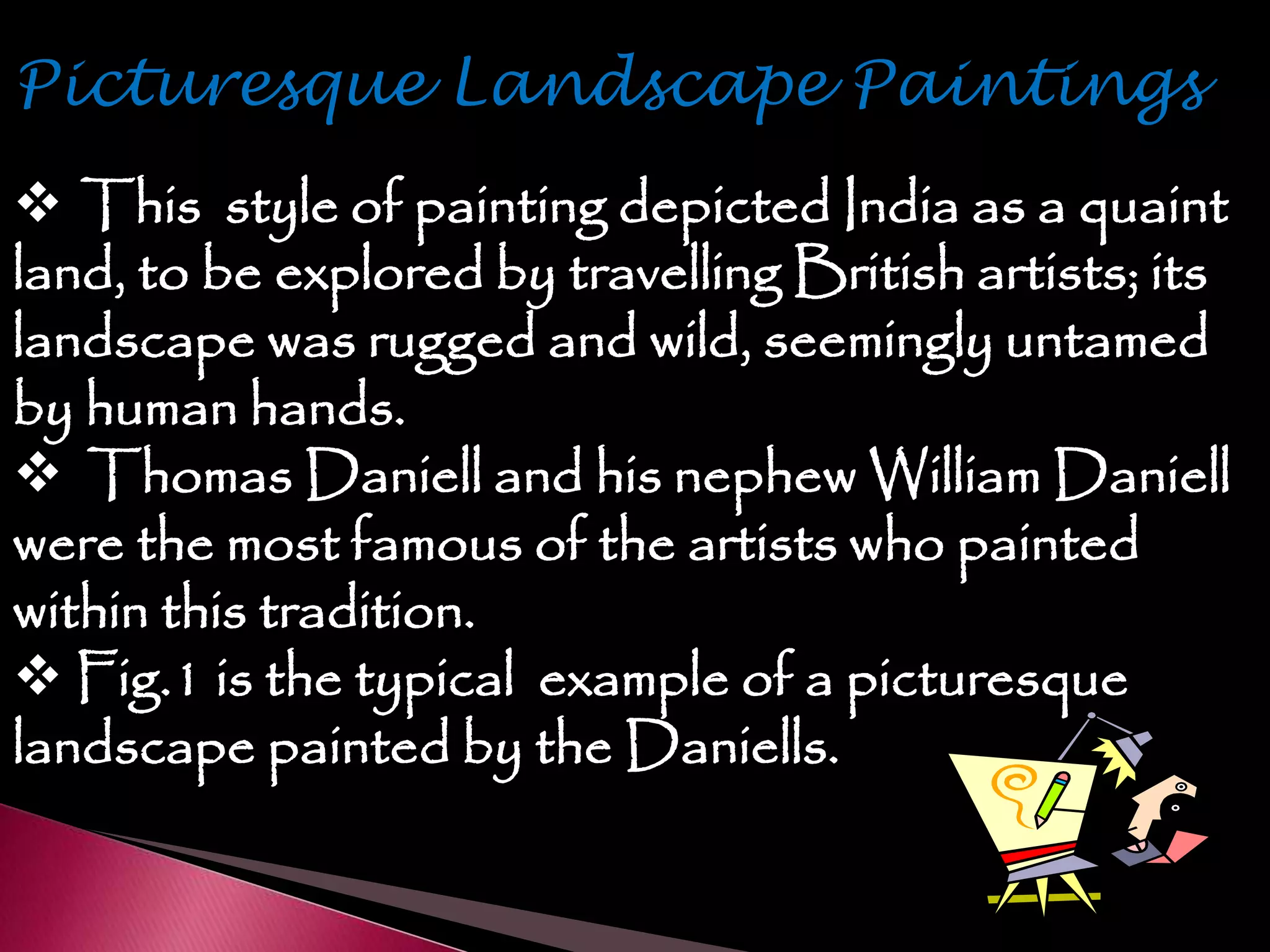  This style of painting depicted India as a quaint
land, to be explored by travelling British artists; its
landscape was rugged and wild, seemingly untamed
by human hands.
 Thomas Daniell and his nephew William Daniell
were the most famous of the artists who painted
within this tradition.
 Fig.1 is the typical example of a picturesque
landscape painted by the Daniells.
 