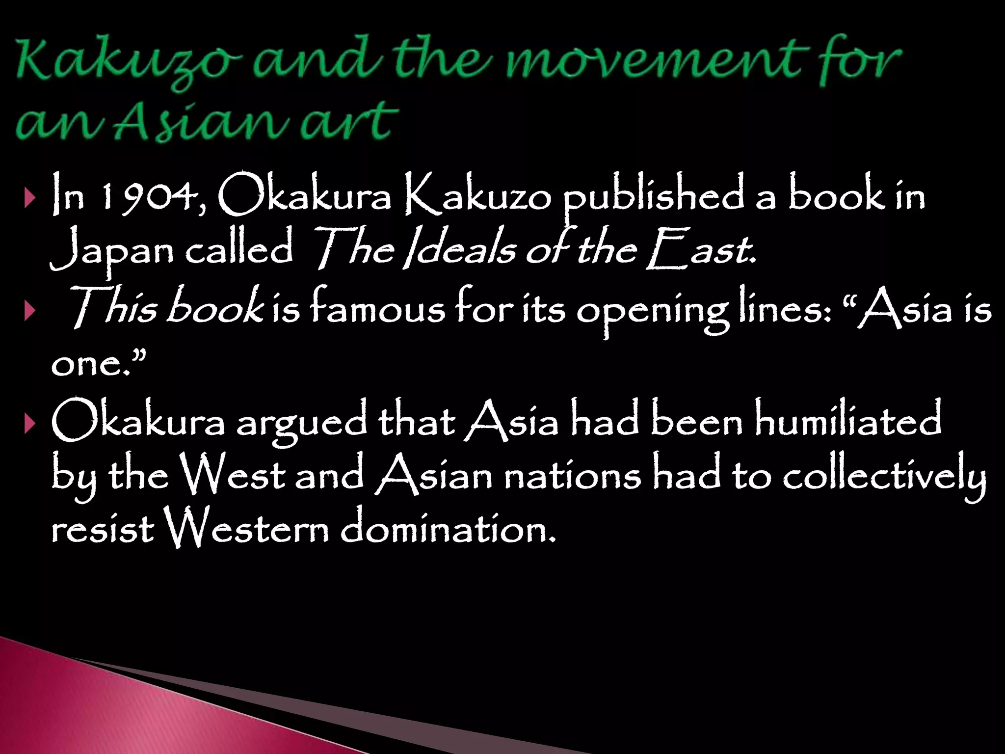  In 1904, Okakura Kakuzo published a book in
Japan called The Ideals of the East.
 This book is famous for its opening lines: “Asia is
one.”
 Okakura argued that Asia had been humiliated
by the West and Asian nations had to collectively
resist Western domination.
 