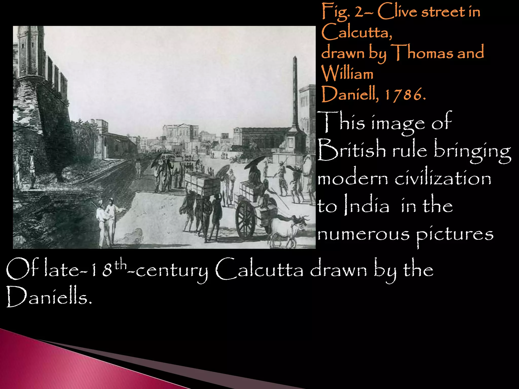 Fig. 2– Clive street in
Calcutta,
drawn by Thomas and
William
Daniell, 1786.
This image of
British rule bringing
modern civilization
to India in the
numerous pictures
Of late-18th-century Calcutta drawn by the
Daniells.
 