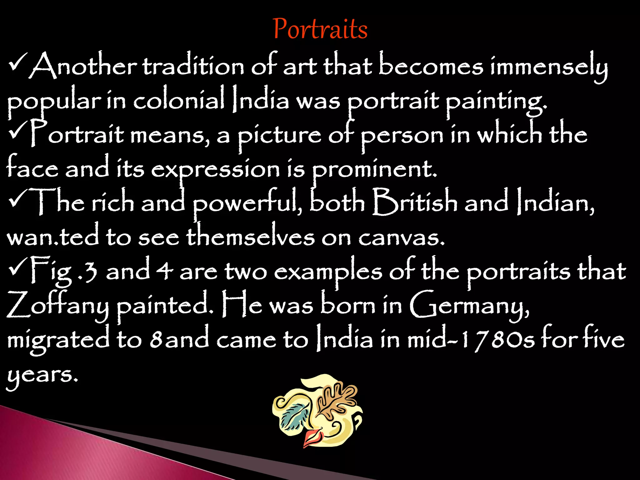 Portraits
Another tradition of art that becomes immensely
popular in colonial India was portrait painting.
Portrait means, a picture of person in which the
face and its expression is prominent.
The rich and powerful, both British and Indian,
wan.ted to see themselves on canvas.
Fig .3 and 4 are two examples of the portraits that
Zoffany painted. He was born in Germany,
migrated to 8and came to India in mid-1780s for five
years.
 