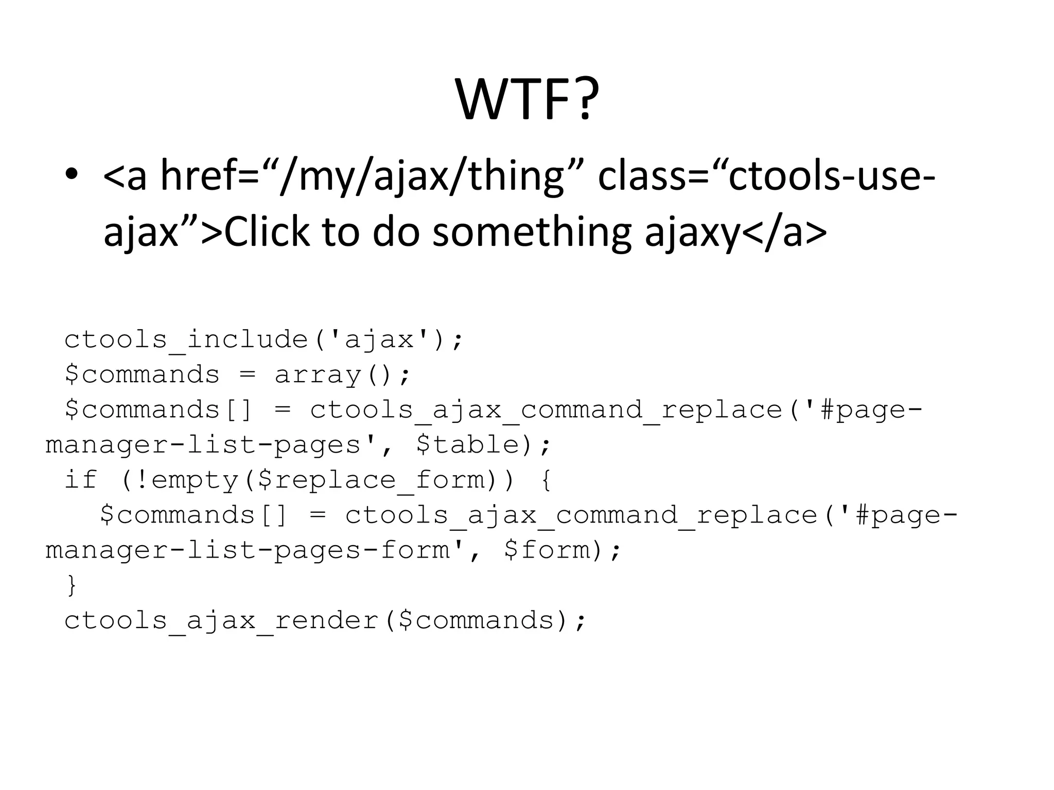 WTF?<a href=“/my/ajax/thing” class=“ctools-use-ajax”>Click to do something ajaxy</a>ctools_include('ajax'); $commands = array(); $commands[] = ctools_ajax_command_replace('#page-manager-list-pages', $table); if (!empty($replace_form)) {   $commands[] = ctools_ajax_command_replace('#page-manager-list-pages-form', $form); }ctools_ajax_render($commands);