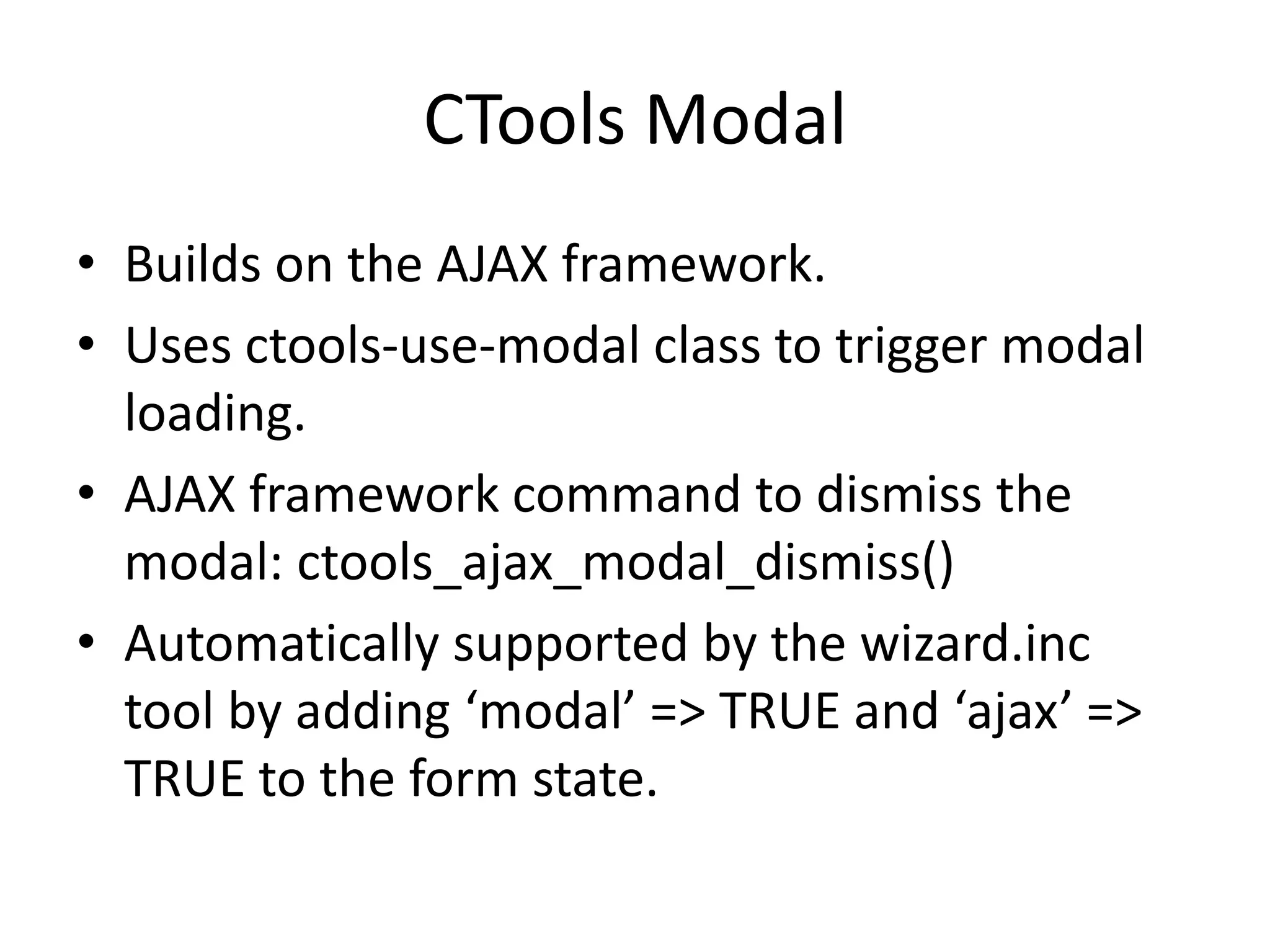 CTools ModalBuilds on the AJAX framework.Uses ctools-use-modal class to trigger modal loading.AJAX framework command to dismiss the modal: ctools_ajax_modal_dismiss()Automatically supported by the wizard.inc tool by adding ‘modal’ => TRUE and ‘ajax’ => TRUE to the form state. 