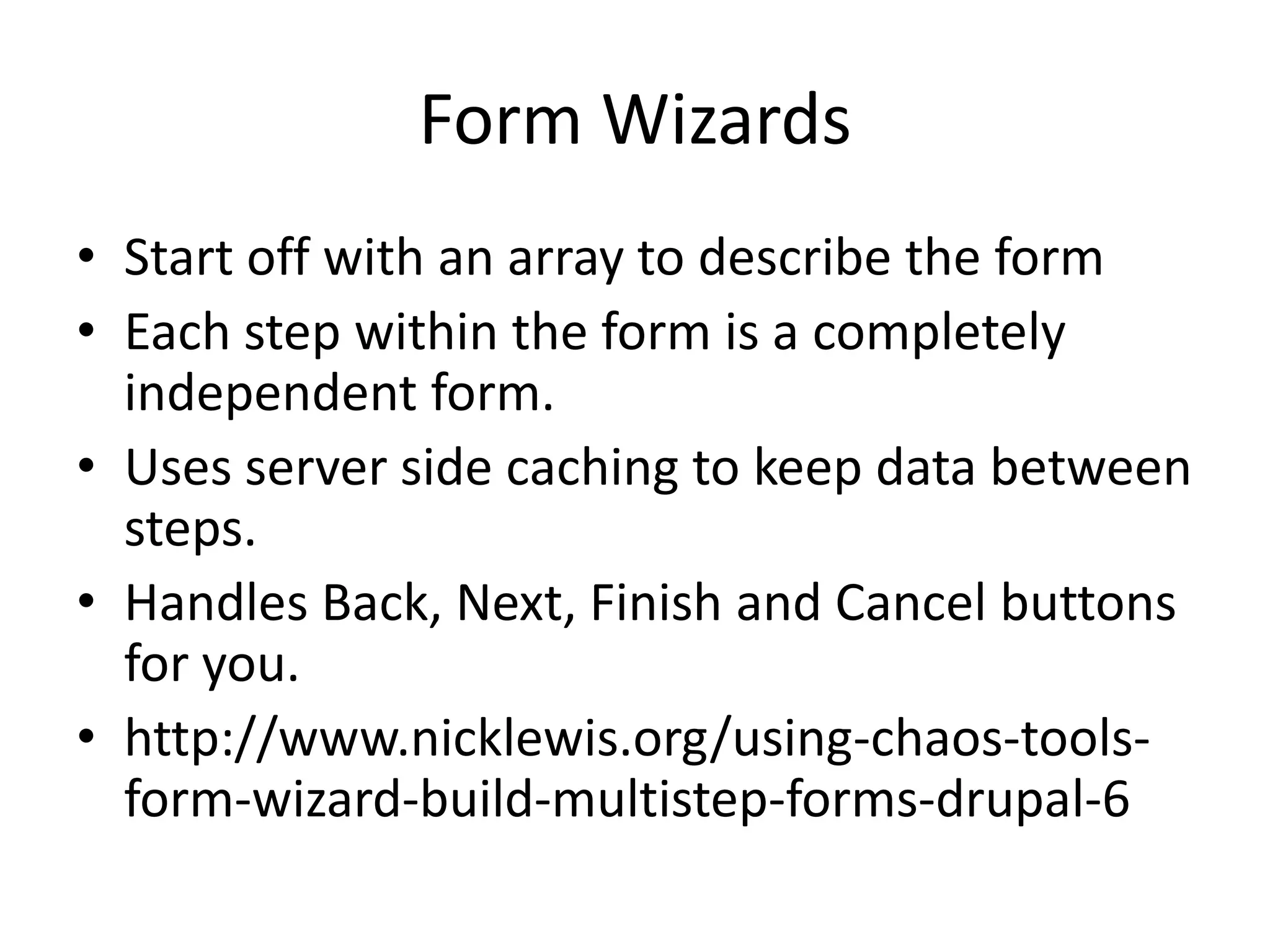 Form WizardsStart off with an array to describe the formEach step within the form is a completely independent form.Uses server side caching to keep data between steps.Handles Back, Next, Finish and Cancel buttons for you.http://www.nicklewis.org/using-chaos-tools-form-wizard-build-multistep-forms-drupal-6