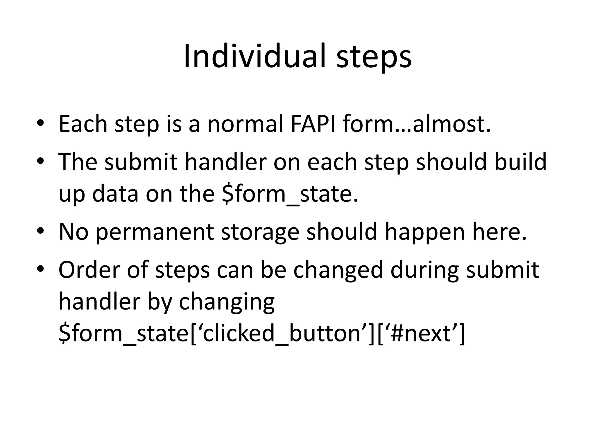 Individual stepsEach step is a normal FAPI form…almost.The submit handler on each step should build up data on the $form_state.No permanent storage should happen here.Order of steps can be changed during submit handler by changing $form_state[‘clicked_button’][‘#next’]