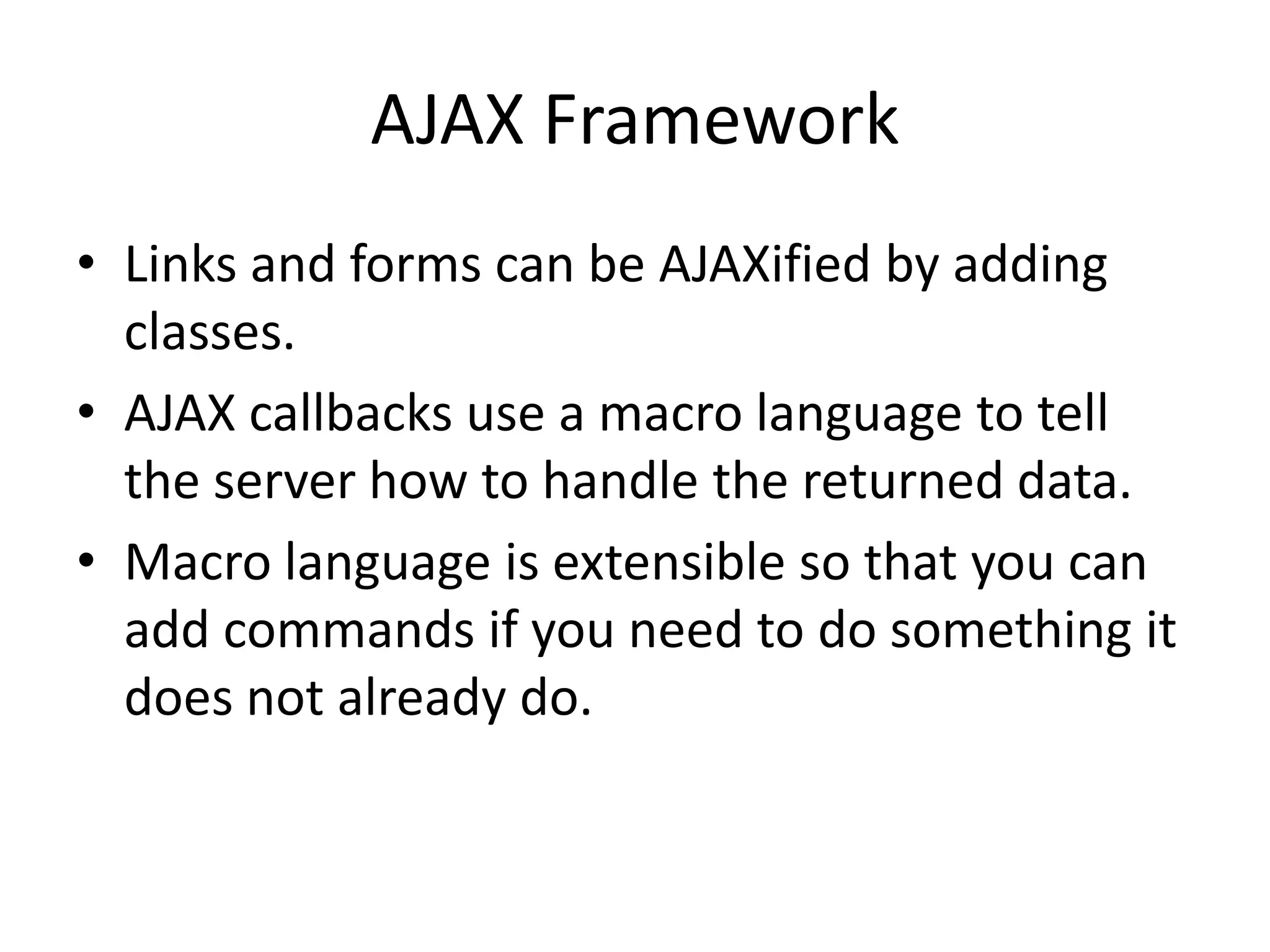 AJAX FrameworkLinks and forms can be AJAXified by adding classes.AJAX callbacks use a macro language to tell the server how to handle the returned data.Macro language is extensible so that you can add commands if you need to do something it does not already do.