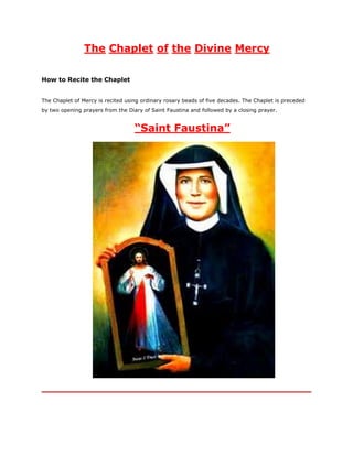 The Chaplet of the Divine Mercy
How to Recite the Chaplet
The Chaplet of Mercy is recited using ordinary rosary beads of five decades. The Chaplet is preceded
by two opening prayers from the Diary of Saint Faustina and followed by a closing prayer.

“Saint Faustina”

 
