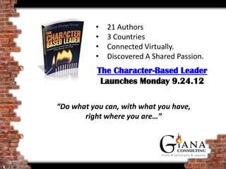 •   21 authors
          •   3 countries
          •   Connected virtually.
          •   Discovered a shared passion.
          •   Wrote a book!
           The Character-Based Leader
               Launched 9.24.12

“Do what you can, with what you have,
       right where you are…”
 