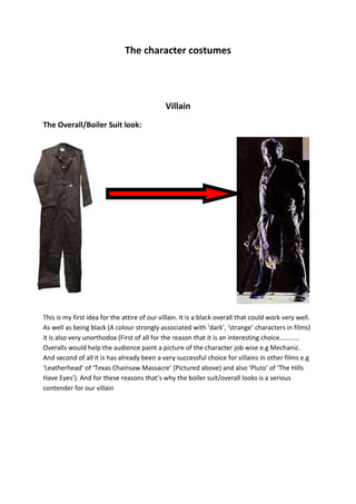 The character costumes Villain The Overall/Boiler Suit look: 41148000-4572000 This is my first idea for the attire of our villain. It is a black overall that could work very well. As well as being black (A colour strongly associated with ‘dark’, ‘strange’ characters in films) it is also very unorthodox (First of all for the reason that it is an interesting choice........... Overalls would help the audience paint a picture of the character job wise e.g Mechanic. And second of all it is has already been a very successful choice for villains in other films e.g ‘Leatherhead’ of ‘Texas Chainsaw Massacre’ (Pictured above) and also ‘Pluto’ of ‘The Hills Have Eyes’). And for these reasons that’s why the boiler suit/overall looks is a serious contender for our villain Post Punk 80’s Casual look: 0041148000 The second choice I thought would look interesting is a Post-Punk 80’s look for our character. This is a more practical look than the boiler suit/ overalls look and with the look being associated with the Stanley knife wielding football firms of the time it would be very fairly easy to link it to our ‘Villain’. The look has been famously used in Football hooliganism films such as ‘Away days’ (Picture of Paul Carty..... Main character from the film above) as a football hooligan and also in ‘Eden Lake’ where the ‘hoody’ of the jacket is used to hide the ‘villains’ identities (Another upside to using a the post punk look) 41148003638550363855Victim/Hero I think it is probably best to a classic biker look as a can’t see how else we can dress the character, bearing in mind he’s on a moped and we are likely to film and portray our film in a hazy wet country lane. We could alternatively give him a hoody but this is much more ‘villaineque’ and would look very homogeneous if you use the same attire for our villain. This look has been used by such victims as the ‘Reprogrammed Terminator’ in ‘Terminator 2: Judgement Day’ (Pictured above) 