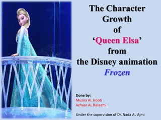 The Character
Growth
of
‘Queen Elsa’
from
the Disney animation
Frozen
Done by:
Muzna AL Hooti
Azhaar AL Bassami
Under the supervision of Dr. Nada AL Ajmi
 