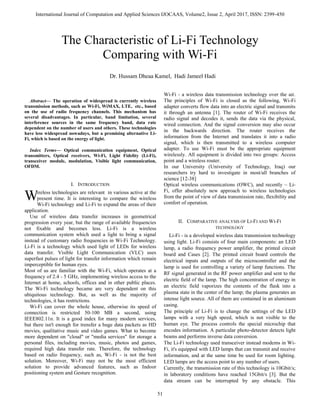 International Journal of Computation and Applied Sciences IJOCAAS, Volume2, Issue 2, April 2017, ISSN: 2399-450
51

Abstract— The operation of widespread is currently wireless
transmission methods, such as Wi-Fi, WiMAX, LTE, etc., based
on the use of radio frequency channels. This mechanism has
several disadvantages. In particular, band limitation, several
interference sources in the same frequency band, data rate
dependent on the number of users and others. These technologies
have less widespread nowadays, but a promising alternative Li-
Fi, which is based on the energy of light.
Index Terms— Optical communication equipment, Optical
transmitters, Optical receivers, Wi-Fi, Light Fidelity (Li-Fi),
transceiver module, modulation, Visible light communication,
OFDM.
I. INTRODUCTION
ireless technologies are relevant in various active at the
present time. It is interesting to compare the wireless
Wi-Fi technology and Li-Fi to expand the areas of their
application.
Use of wireless data transfer increases in geometrical
progression every year, but the range of available frequencies
not fixable and becomes less. Li-Fi is a wireless
communication system which used a light to bring a signal
instead of customary radio frequencies in Wi-Fi Technology.
Li-Fi is a technology which used light of LEDs for wireless
data transfer. Visible Light Communication (VLC) uses
superfast pulses of light for transfer information which remain
imperceptible for human eyes.
Most of us are familiar with the Wi-Fi, which operates at a
frequency of 2.4 - 5 GHz, implementing wireless access to the
Internet at home, schools, offices and in other public places.
The Wi-Fi technology became are very dependent on this
ubiquitous technology. But, as well as the majority of
technologies, it has restrictions.
Wi-Fi can cover the whole house, otherwise its speed of
connection is restricted 50-100 MB a second, using
IEEE802.11n. It is a good index for many modern services,
but there isn't enough for trensfer a huge data packets as HD
movies, qualitative music and video games. What to become
more dependent on "cloud" or "media services" for storage a
personal files, including movies, music, photos and games,
required high data transfer rate. Therefore, the technology
based on radio frequency, such as, Wi-Fi - is not the best
solution. Moreover, Wi-Fi may not be the most efficient
solution to provide advanced features, such as Indoor
positioning system and Gesture recognition.
Wi-Fi - a wireless data transmission technology over the air.
The principles of Wi-Fi is closed as the following, Wi-Fi
adapter converts flow data into an electric signal and transmits
it through an antenna [1]. The router of Wi-Fi receives the
radio signal and decodes it, sends the data via the physical,
wired connection. And the signal conversion may also occur
in the backwards direction. The router receives the
information from the Internet and translates it into a radio
signal, which is then transmitted to a wireless computer
adapter. To use Wi-Fi must be the appropriate equipment
wirelessly. All equipment is divided into two groups: Access
point and a wireless router.
In our University (University of Technology, Iraq) our
researchers try hard to investigate in most/all branches of
science [12-38]
Optical wireless communications (OWC), and recently – Li-
Fi, offer absolutely new approach to wireless technologies
from the point of view of data transmission rate, flexibility and
comfort of operation.
II. COMPARATIVE ANALYSIS OF LI-FI AND WI-FI
TECHNOLOGY
Li-Fi - is a developed wireless data transmission technology
using light. Li-Fi consists of four main components: an LED
lamp, a radio frequency power amplifier, the printed circuit
board and Cases [2]. The printed circuit board controls the
electrical inputs and outputs of the microcontroller and the
lamp is used for controlling a variety of lamp functions. The
RF signal generated in the RF power amplifier and sent to the
electric field of the lamp. The high concentration of energy in
an electric field vaporizes the contents of the flask into a
plasma state in the center of the lamp; the plasma generates an
intense light source. All of them are contained in an aluminum
casing.
The principle of Li-Fi is to change the settings of the LED
lamps with a very high speed, which is not visible to the
human eye. The process controls the special microchip that
encodes information. A particular photo-detector detects light
beams and performs inverse data conversion.
The Li-Fi technology used transceiver instead modems in Wi-
Fi, it's equipped with LED lamps that can transmit and receive
information, and at the same time be used for room lighting.
LED lamps are the access point to any number of users.
Currently, the transmission rate of this technology is 10Gbit/s;
in laboratory conditions have reached 15Gbit/s [3]. But the
data stream can be interrupted by any obstacle. This
The Characteristic of Li-Fi Technology
Comparing with Wi-Fi
Dr. Hussam Dheaa Kamel, Hadi Jameel Hadi
W
 