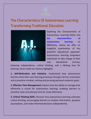 The Characteristics Of Autonomous Learning:
Transforming Traditional Education
Exploring the Characteristics of
Autonomous Learning:-Delve into
the characteristics of
autonomous learning on
SMATechs, where we offer an
insightful examination of this
powerful educational approach.
Autonomous learning empowers
individuals to take charge of their
own educational journey,
fostering independence, critical thinking, and a lifelong love for
learning. Here's what our feature highlights:
1. Self-Motivation and Initiative: Understand how autonomous
learners drive their own learning processes through intrinsic motivation
and a proactive mindset, setting and pursuing personal academic goals.
2. Effective Time Management: Explore how the ability to manage time
efficiently is crucial for autonomous learning, enabling learners to
prioritize tasks and allocate time for study effectively.
3. Critical Thinking Skills: Discover how autonomous learning cultivates
critical thinking, encouraging learners to analyze information, question
assumptions, and make informed decisions independently.
 