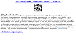The Characteristics Of Grammar And Grammar In The Arabic...
PHONOLOGY AND SYLLABLE
The syllable and grammar for the second era are subject to be studied in commensuration with the phonology of the Arabic language in a
multi–linguistic scenario of community. This is due to the fact that most of the communications at the regional level are oral by nature. Thus, the
features of grammar and syllable cannot be ignored. It has been identified by Kahn (1976) that a mere hypothetical word "atkin" is not used and
identified in English but without a syllable. The arrangements of the letters neither assumed later and former use of letters. But, there is a central place
exists in few words; such as, "Caltex". Because of this, such types of words are not found easily in the English literature because of the placement and
arrangements of the letters in the word. The next matter of consideration is the segmental phonology rules; assimilation, length, neutralization,
affrication, use of consonant and vowels. These rules are considered in alignment with the syllables of the word. A Syllable can use the segmental
phonology rules; thus, the element of pharyngealization is observed rather than the use of other rules and practices. Moreover, the elements of rules are
determined through the use of various functions; hence, there is obstruent exist in English which are the factors talk about the placement of the letter
or the word. Lastly, the element of oral use and breaks of words is assumed as the innate centrifugal phenomenon of Arabic language in
... Get more on HelpWriting.net ...
 