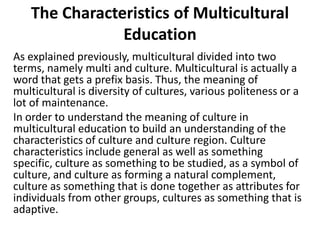 The Characteristics of Multicultural
Education
As explained previously, multicultural divided into two
terms, namely multi and culture. Multicultural is actually a
word that gets a prefix basis. Thus, the meaning of
multicultural is diversity of cultures, various politeness or a
lot of maintenance.
In order to understand the meaning of culture in
multicultural education to build an understanding of the
characteristics of culture and culture region. Culture
characteristics include general as well as something
specific, culture as something to be studied, as a symbol of
culture, and culture as forming a natural complement,
culture as something that is done together as attributes for
individuals from other groups, cultures as something that is
adaptive.
 