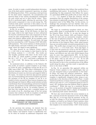 11
nents. In order to make a model-independent determina-
tion of the dark matter component’s spectrum, we adopt
the following procedure. First, assuming a seed spectrum
for the dark matter component, the normalization and
spectral shape of the various astrophysical components
are each varied and set to their best-ﬁt values. Then,
the ﬁt is performed again, allowing the spectrum of the
dark matter component to vary in each energy bin. The
resultant dark matter spectrum is then taken to be the
new seed, and this procedure is repeated iteratively until
convergence is reached.
In Fig. 10, we plot the gamma-ray count maps of the
Galactic Center region. In the left frames, we show the
raw maps, while in the right frames we have subtracted
the best-ﬁt contributions from each component in the ﬁt
except for that corresponding to the dark matter tem-
plate (the Galactic diﬀuse model, 20 cm template, point
sources, and isotropic template). In each frame, the map
has been smoothed by a 0.25◦
Gaussian (0.59◦
full-width-
half-maximum). The excess emission is clearly present in
the right frames, and most evidently in the 1.0-3.16 GeV
range, where the signal is most signiﬁcant.
The slope favored by our Galactic Center analysis
(γ 1.04–1.24) is very similar to that found in the In-
ner Galaxy analysis (γ 1.15-1.22). Our results are
also broadly consistent with those of the recent anal-
ysis of Ref. [7], which studied a smaller region of the
sky (|b| < 3.5◦
, |l| < 3.5◦
), and found a preference for
γ 1.12 ± 0.05. We discuss this question further in
Sec. VI.
As mentioned above, in addition to the Galactic dif-
fuse model, we include a spatial template in our Galac-
tic Center ﬁt with a morphology tracing the 20 cm (1.5
GHz) map of Ref. [45]. This map is dominated by syn-
chrotron emission, and thus traces a convolution of the
distribution of cosmic-ray electrons and magnetic ﬁelds in
the region. As cosmic-ray electrons also generate gamma
rays via bremsstrahlung and inverse Compton processes,
the inclusion of the 20 cm template in our ﬁt is in-
tended to better account for these sources of gamma rays.
And although the Galactic diﬀuse model already includes
contributions from bremsstrahlung and inverse Compton
emission, the inclusion of this additional template allows
for more ﬂexibility in the ﬁt. In actuality, however, we
ﬁnd that this template has only a marginal impact on
the results of our ﬁt, absorbing some of the low energy
emission that (without the 20 cm template) would have
been associated with our dark matter template.
VI. FURTHER CONSTRAINING THE
MORPHOLOGY OF THE ANOMALOUS
GAMMA-RAY EMISSION
In the previous two sections, we showed that the
gamma-ray emission observed from the regions of the
Inner Galaxy and Galactic Center is signiﬁcantly bet-
ter ﬁt when we include an additional component with
an angular distribution that follows that predicted from
annihilating dark matter. In particular, our ﬁts favor a
morphology for this component that follows the square
of a generalized NFW halo proﬁle with an inner slope of
γ 1.1 − 1.3. Implicit in those ﬁts, however, was the
assumption that the angular distribution of the anoma-
lous emission is spherically symmetric with respect to the
dynamical center of the Milky Way. In this section, we
challenge this assumption and test whether other mor-
phologies might provide a better ﬁt to the observed emis-
sion.
We begin by considering templates which are elon-
gated either along or perpendicular to the direction of
the Galactic Plane. In Fig. 11, we plot the change in
the TS of the Inner Galaxy (left) and Galactic Center
(right) ﬁts with such an asymmetric template, relative
to the case of spherical symmetry. The axis ratio is de-
ﬁned such that values less than unity are elongated in
the direction of the Galactic Plane, while values greater
than one are preferentially extended perpendicular to the
plane. The proﬁle slope averaged over all orientations is
taken to be γ = 1.2 in both cases. From this ﬁgure, it
is clear that the gamma-ray excess in the GC prefers to
be ﬁt by an approximately spherically symmetric distri-
bution, and disfavors any axis ratio which departs from
unity by more than approximately 20%. In the Inner
Galaxy there is a preference for a stretch perpendicular
to the plane, with an axis ratio of ∼ 1.3. As we will
discuss in Appendix A, however, there are reasons to be-
lieve this may be due to the oversubtraction of the diﬀuse
model along the plane, and this result is especially sen-
sitive to the choice of ROI.
In Fig. 12, we generalize this approach within our
Galactic Center analysis to test morphologies that are
not only elongated along or perpendicular to the Galac-
tic Plane, but along any arbitrary orientation. Again,
we ﬁnd that that the quality of the ﬁt worsens if the the
template is signiﬁcantly elongated either along or per-
pendicular to the direction of the Galactic Plane. A mild
statistical preference is found, however, for a morphology
with an axis ratio of ∼1.3-1.4 elongated along an axis ro-
tated ∼35◦
clockwise from the Galactic Plane in galactic
coordinates.8
While this may be a statistical ﬂuctua-
tion, or the product of imperfect background templates,
it could also potentially reﬂect a degree of triaxiality in
the underlying dark matter distribution.
We have also tested whether the excess emission is, in
fact, centered around the dynamical center of the Milky
Way (Sgr A∗
), as we have thus far assumed. In Fig. 13,
we plot the change in TS of the dark-matter-motivated
template, as found in our Galactic Center analysis, when
we vary the center of the template. The ﬁt clearly prefers
this template to be centered within ∼0.05◦
of the location
8 We deﬁne a “clockwise” rotation such that a 90◦ rotation turns
+l into +b.
 