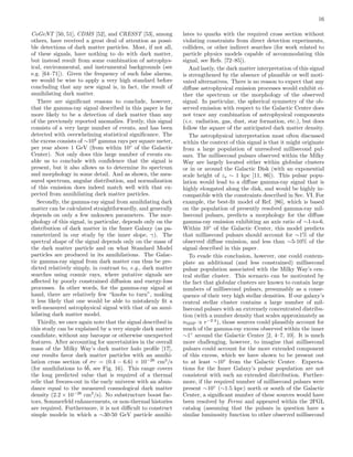 16
CoGeNT [50, 51], CDMS [52], and CRESST [53], among
others, have received a great deal of attention as possi-
ble detections of dark matter particles. Most, if not all,
of these signals, have nothing to do with dark matter,
but instead result from some combination of astrophys-
ical, environmental, and instrumental backgrounds (see
e.g. [64–71]). Given the frequency of such false alarms,
we would be wise to apply a very high standard before
concluding that any new signal is, in fact, the result of
annihilating dark matter.
There are signiﬁcant reasons to conclude, however,
that the gamma-ray signal described in this paper is far
more likely to be a detection of dark matter than any
of the previously reported anomalies. Firstly, this signal
consists of a very large number of events, and has been
detected with overwhelming statistical signiﬁcance. The
the excess consists of ∼104
gamma rays per square meter,
per year above 1 GeV (from within 10◦
of the Galactic
Center). Not only does this large number of events en-
able us to conclude with conﬁdence that the signal is
present, but it also allows us to determine its spectrum
and morphology in some detail. And as shown, the mea-
sured spectrum, angular distribution, and normalization
of this emission does indeed match well with that ex-
pected from annihilating dark matter particles.
Secondly, the gamma-ray signal from annihilating dark
matter can be calculated straightforwardly, and generally
depends on only a few unknown parameters. The mor-
phology of this signal, in particular, depends only on the
distribution of dark matter in the Inner Galaxy (as pa-
rameterized in our study by the inner slope, γ). The
spectral shape of the signal depends only on the mass of
the dark matter particle and on what Standard Model
particles are produced in its annihilations. The Galac-
tic gamma-ray signal from dark matter can thus be pre-
dicted relatively simply, in contrast to, e.g., dark matter
searches using cosmic rays, where putative signals are
aﬀected by poorly constrained diﬀusion and energy-loss
processes. In other words, for the gamma-ray signal at
hand, there are relatively few “knobs to turn”, making
it less likely that one would be able to mistakenly ﬁt a
well-measured astrophysical signal with that of an anni-
hilating dark matter model.
Thirdly, we once again note that the signal described in
this study can be explained by a very simple dark matter
candidate, without any baroque or otherwise unexpected
features. After accounting for uncertainties in the overall
mass of the Milky Way’s dark matter halo proﬁle [17],
our results favor dark matter particles with an annihi-
lation cross section of σv = (0.4 − 6.6) × 10−26
cm3
/s
(for annihilations to b¯b, see Fig. 16). This range covers
the long predicted value that is required of a thermal
relic that freezes-out in the early universe with an abun-
dance equal to the measured cosmological dark matter
density (2.2 × 10−26
cm3
/s). No substructure boost fac-
tors, Sommerfeld enhancements, or non-thermal histories
are required. Furthermore, it is not diﬃcult to construct
simple models in which a ∼30-50 GeV particle annihi-
lates to quarks with the required cross section without
violating constraints from direct detection experiments,
colliders, or other indirect searches (for work related to
particle physics models capable of accommodating this
signal, see Refs. [72–85]).
And lastly, the dark matter interpretation of this signal
is strengthened by the absence of plausible or well moti-
vated alternatives. There is no reason to expect that any
diﬀuse astrophysical emission processes would exhibit ei-
ther the spectrum or the morphology of the observed
signal. In particular, the spherical symmetry of the ob-
served emission with respect to the Galactic Center does
not trace any combination of astrophysical components
(i.e. radiation, gas, dust, star formation, etc.), but does
follow the square of the anticipated dark matter density.
The astrophysical interpretation most often discussed
within the context of this signal is that it might originate
from a large population of unresolved millisecond pul-
sars. The millisecond pulsars observed within the Milky
Way are largely located either within globular clusters
or in or around the Galactic Disk (with an exponential
scale height of zs ∼ 1 kpc [11, 86]). This pulsar popu-
lation would lead to a diﬀuse gamma-ray signal that is
highly elongated along the disk, and would be highly in-
compatible with the constraints described in Sec. VI. For
example, the best-ﬁt model of Ref. [86], which is based
on the population of presently resolved gamma-ray mil-
lisecond pulsars, predicts a morphology for the diﬀuse
gamma-ray emission exhibiting an axis ratio of ∼1-to-6.
Within 10◦
of the Galactic Center, this model predicts
that millisecond pulsars should account for ∼1% of the
observed diﬀuse emission, and less than ∼5-10% of the
signal described in this paper.
To evade this conclusion, however, one could contem-
plate an additional (and less constrained) millisecond
pulsar population associated with the Milky Way’s cen-
tral stellar cluster. This scenario can be motivated by
the fact that globular clusters are known to contain large
numbers of millisecond pulsars, presumably as a conse-
quence of their very high stellar densities. If our galaxy’s
central stellar cluster contains a large number of mil-
lisecond pulsars with an extremely concentrated distribu-
tion (with a number density that scales approximately as
nMSP ∝ r−2.4
), those sources could plausibly account for
much of the gamma-ray excess observed within the inner
∼1◦
around the Galactic Center [2, 4–7, 10]. It is much
more challenging, however, to imagine that millisecond
pulsars could account for the more extended component
of this excess, which we have shown to be present out
to at least ∼10◦
from the Galactic Center. Expecta-
tions for the Inner Galaxy’s pulsar population are not
consistent with such an extended distribution. Further-
more, if the required number of millisecond pulsars were
present ∼10◦
(∼1.5 kpc) north or south of the Galactic
Center, a signiﬁcant number of these sources would have
been resolved by Fermi and appeared within the 2FGL
catalog (assuming that the pulsars in question have a
similar luminosity function to other observed millisecond
 
