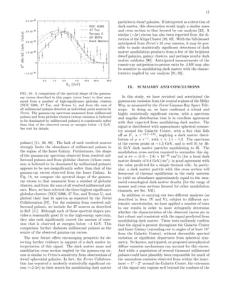 17
FIG. 18: A comparison of the spectral shape of the gamma-
ray excess described in this paper (error bars) to that mea-
sured from a number of high-signiﬁcance globular clusters
(NGC 6266, 47 Tuc, and Terzan 5), and from the sum of
all millisecond pulsars detected as individual point sources by
Fermi. The gamma-ray spectrum measured from millisecond
pulsars and from globular clusters (whose emission is believed
to be dominated by millisecond pulsars) is consistently softer
than that of the observed excess at energies below ∼1 GeV.
See text for details.
pulsars) [11, 46, 86]. The lack of such resolved sources
strongly limits the abundance of millisecond pulsars in
the region of the Inner Galaxy. Furthermore, the shape
of the gamma-ray spectrum observed from resolved mil-
lisecond pulsars and from globular clusters (whose emis-
sion is believed to be dominated by millisecond pulsars)
appears to be not-insigniﬁcantly softer than that of the
gamma-ray excess observed from the Inner Galaxy. In
Fig. 18, we compare the spectral shape of the gamma-
ray excess to that measured from a number of globular
clusters, and from the sum of all resolved millisecond pul-
sars. Here, we have selected the three highest signiﬁcance
globular clusters (NGC 6266, 47 Tuc, and Terzan 5), and
plotted their best ﬁt spectra as reported by the Fermi
Collaboration [87]. For the emission from resolved mil-
lisecond pulsars, we include the 37 sources as described
in Ref. [11]. Although each of these spectral shapes pro-
vides a reasonably good ﬁt to the high-energy spectrum,
they also each signiﬁcantly exceed the amount of emis-
sion that is observed at energies below ∼1 GeV. This
comparison further disfavors millisecond pulsars as the
source of the observed gamma-ray excess.
The near future oﬀers encouraging prospects for de-
tecting further evidence in support of a dark matter in-
terpretation of this signal. The dark matter mass and
annihilation cross section implied by the gamma-ray ex-
cess is similar to Fermi’s sensitivity from observations of
dwarf spheroidal galaxies. In fact, the Fermi Collabora-
tion has reported a modestly statistically signiﬁcant ex-
cess (∼2-3σ) in their search for annihilating dark matter
particles in dwarf galaxies. If interpreted as a detection of
dark matter, this observation would imply a similar mass
and cross section to that favored by our analysis [33]. A
similar (∼3σ) excess has also been reported from the di-
rection of the Virgo Cluster [88, 89]. With the full dataset
anticipated from Fermi’s 10 year mission, it may be pos-
sible to make statistically signiﬁcant detections of dark
matter annihilation products from a few of the brightest
dwarf galaxies, galaxy clusters, and perhaps nearby dark
matter subhalos [90]. Anticipated measurements of the
cosmic-ray antiproton-to-proton ratio by AMS may also
be sensitive to annihilating dark matter with the charac-
teristics implied by our analysis [91, 92].
IX. SUMMARY AND CONCLUSIONS
In this study, we have revisited and scrutinized the
gamma-ray emission from the central regions of the Milky
Way, as measured by the Fermi Gamma-Ray Space Tele-
scope. In doing so, we have conﬁrmed a robust and
highly statistically signiﬁcant excess, with a spectrum
and angular distribution that is in excellent agreement
with that expected from annihilating dark matter. The
signal is distributed with approximate spherical symme-
try around the Galactic Center, with a ﬂux that falls
oﬀ as Fγ ∝ r−(2.2−2.6)
, implying a dark matter distri-
bution of ρ ∝ r−γ
, with γ 1.1 − 1.3. The spectrum
of the excess peaks at ∼1-3 GeV, and is well ﬁt by 36-
51 GeV dark matter particles annihilating to b¯b. The
annihilation cross section required to normalize this sig-
nal is σv = (1.9 − 2.8) × 10−26
cm3
/s (for a local dark
matter density of 0.4 GeV/cm3
), in good agreement with
the value predicted for a simple thermal relic. In partic-
ular, a dark matter particle with this cross section will
freeze-out of thermal equilibrium in the early universe
to yield an abundance approximately equal to the mea-
sured cosmological dark matter density (for the range of
masses and cross sections favored for other annihilation
channels, see Sec. VII).
In addition to carrying out two diﬀerent analyses (as
described in Secs. IV and V), subject to diﬀerent sys-
tematic uncertainties, we have applied a number of tests
to our results in order to more stringently determine
whether the characteristics of the observed excess are in
fact robust and consistent with the signal predicted from
annihilating dark matter. These tests uniformly conﬁrm
that the signal is present throughout the Galactic Center
and Inner Galaxy (extending out to angles of at least 10◦
from the Galactic Center), without discernible spectral
variation or signiﬁcant departures from spherical sym-
metry. No known, anticipated, or proposed astrophysical
diﬀuse emission mechanisms can account for this excess.
And while a population of several thousand millisecond
pulsars could have plausibly been responsible for much of
the anomalous emission observed from within the inner-
most ∼ 1◦
−2◦
around the Galactic Center, the extension
of this signal into regions well beyond the conﬁnes of the
 