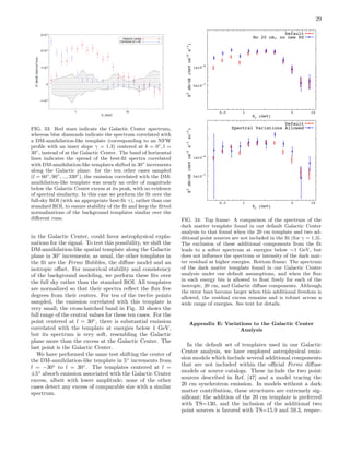 29
1 10
Eγ (GeV)
-1•10-6
0
1•10-6
2•10-6
3•10-6
E2
dN/dE(GeV/cm2
/s/sr)
Galactic center
Centered at l=30°
FIG. 33: Red stars indicate the Galactic Center spectrum,
whereas blue diamonds indicate the spectrum correlated with
a DM-annihilation-like template (corresponding to an NFW
proﬁle with an inner slope γ = 1.3) centered at b = 0◦
, l =
30◦
, instead of at the Galactic Center. The band of horizontal
lines indicates the spread of the best-ﬁt spectra correlated
with DM-annihilation-like templates shifted in 30◦
increments
along the Galactic plane: for the ten other cases sampled
(l = 60◦
, 90◦
, ..., 330◦
), the emission correlated with the DM-
annihilation-like template was nearly an order of magnitude
below the Galactic Center excess at its peak, with no evidence
of spectral similarity. In this case we perform the ﬁt over the
full-sky ROI (with an appropriate best-ﬁt γ), rather than our
standard ROI, to ensure stability of the ﬁt and keep the ﬁtted
normalizations of the background templates similar over the
diﬀerent runs.
in the Galactic Center, could favor astrophysical expla-
nations for the signal. To test this possibility, we shift the
DM-annihilation-like spatial template along the Galactic
plane in 30◦
increments; as usual, the other templates in
the ﬁt are the Fermi Bubbles, the diﬀuse model and an
isotropic oﬀset. For numerical stability and consistency
of the background modeling, we perform these ﬁts over
the full sky rather than the standard ROI. All templates
are normalized so that their spectra reﬂect the ﬂux ﬁve
degrees from their centers. For ten of the twelve points
sampled, the emission correlated with this template is
very small; the cross-hatched band in Fig. 33 shows the
full range of the central values for these ten cases. For the
point centered at l = 30◦
, there is substantial emission
correlated with the template at energies below 1 GeV,
but its spectrum is very soft, resembling the Galactic
plane more than the excess at the Galactic Center. The
last point is the Galactic Center.
We have performed the same test shifting the center of
the DM-annihilation-like template in 5◦
increments from
l = −30◦
to l = 30◦
. The templates centered at l =
±5◦
absorb emission associated with the Galactic Center
excess, albeit with lower amplitude; none of the other
cases detect any excess of comparable size with a similar
spectrum.
5x10-7
1x10
-6
0.5 1 5 10
E
2
dN/dE(GeVcm
-2
s
-1
)
E (GeV)
Default
No 20 cm, no new PS
5x10
-7
1x10-6
0.5 1 5 10
E2
dN/dE(GeVcm-2
s-1
sr-1
)
E (GeV)
Default
Spectral Variations Allowed
FIG. 34: Top frame: A comparison of the spectrum of the
dark matter template found in our default Galactic Center
analysis to that found when the 20 cm template and two ad-
ditional point sources are not included in the ﬁt (for γ = 1.3).
The exclusion of these additional components from the ﬁt
leads to a softer spectrum at energies below ∼1 GeV, but
does not inﬂuence the spectrum or intensity of the dark mat-
ter residual at higher energies. Bottom frame: The spectrum
of the dark matter template found in our Galactic Center
analysis under our default assumptions, and when the ﬂux
in each energy bin is allowed to ﬂoat freely for each of the
isotropic, 20 cm, and Galactic diﬀuse components. Although
the error bars become larger when this additional freedom is
allowed, the residual excess remains and is robust across a
wide range of energies. See text for details.
Appendix E: Variations to the Galactic Center
Analysis
In the default set of templates used in our Galactic
Center analysis, we have employed astrophysical emis-
sion models which include several additional components
that are not included within the oﬃcial Fermi diﬀuse
models or source catalogs. These include the two point
sources described in Ref. [47] and a model tracing the
20 cm synchrotron emission. In models without a dark
matter contribution, these structures are extremely sig-
niﬁcant; the addition of the 20 cm template is preferred
with TS=130, and the inclusion of the additional two
point sources is favored with TS=15.9 and 59.3, respec-
 