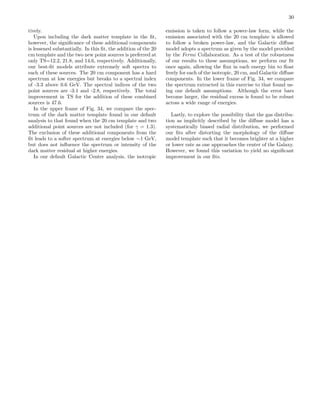 30
tively.
Upon including the dark matter template in the ﬁt,
however, the signiﬁcance of these additional components
is lessened substantially. In this ﬁt, the addition of the 20
cm template and the two new point sources is preferred at
only TS=12.2, 21.8, and 14.6, respectively. Additionally,
our best-ﬁt models attribute extremely soft spectra to
each of these sources. The 20 cm component has a hard
spectrum at low energies but breaks to a spectral index
of -3.3 above 0.6 GeV. The spectral indices of the two
point sources are -3.1 and -2.8, respectively. The total
improvement in TS for the addition of these combined
sources is 47.6.
In the upper frame of Fig. 34, we compare the spec-
trum of the dark matter template found in our default
analysis to that found when the 20 cm template and two
additional point sources are not included (for γ = 1.3).
The exclusion of these additional components from the
ﬁt leads to a softer spectrum at energies below ∼1 GeV,
but does not inﬂuence the spectrum or intensity of the
dark matter residual at higher energies.
In our default Galactic Center analysis, the isotropic
emission is taken to follow a power-law form, while the
emission associated with the 20 cm template is allowed
to follow a broken power-law, and the Galactic diﬀuse
model adopts a spectrum as given by the model provided
by the Fermi Collaboration. As a test of the robustness
of our results to these assumptions, we perform our ﬁt
once again, allowing the ﬂux in each energy bin to ﬂoat
freely for each of the isotropic, 20 cm, and Galactic diﬀuse
components. In the lower frame of Fig. 34, we compare
the spectrum extracted in this exercise to that found us-
ing our default assumptions. Although the error bars
become larger, the residual excess is found to be robust
across a wide range of energies.
Lastly, to explore the possibility that the gas distribu-
tion as implicitly described by the diﬀuse model has a
systematically biased radial distribution, we performed
our ﬁts after distorting the morphology of the diﬀuse
model template such that it becomes brighter at a higher
or lower rate as one approaches the center of the Galaxy.
However, we found this variation to yield no signiﬁcant
improvement in our ﬁts.
 