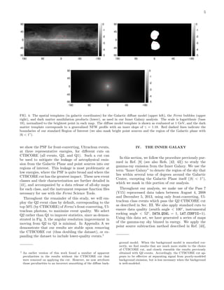 5
180 90 0 -90 -18000
-90
-45
0
45
90
00
-5
-4
-3
-2
-1
0
-5
-4
-3
-2
-1
0
180 90 0 -90 -18000
-90
-45
0
45
90
00
-5
-4
-3
-2
-1
0
-5
-4
-3
-2
-1
0
180 90 0 -90 -18000
-90
-45
0
45
90
00
-5
-4
-3
-2
-1
0
-5
-4
-3
-2
-1
0
FIG. 4: The spatial templates (in galactic coordinates) for the Galactic diﬀuse model (upper left), the Fermi bubbles (upper
right), and dark matter annihilation products (lower), as used in our Inner Galaxy analysis. The scale is logarithmic (base
10), normalized to the brightest point in each map. The diﬀuse model template is shown as evaluated at 1 GeV, and the dark
matter template corresponds to a generalized NFW proﬁle with an inner slope of γ = 1.18. Red dashed lines indicate the
boundaries of our standard Region of Interest (we also mask bright point sources and the region of the Galactic plane with
|b| < 1◦
).
we show the PSF for front-converting, Ultraclean events,
at three representative energies, for diﬀerent cuts on
CTBCORE (all events, Q2, and Q1). Such a cut can
be used to mitigate the leakage of astrophysical emis-
sion from the Galactic Plane and point sources into our
regions of interest. This leakage is most problematic at
low energies, where the PSF is quite broad and where the
CTBCORE cut has the greatest impact. These new event
classes and their characterization are further detailed in
[41], and accompanied by a data release of all-sky maps
for each class, and the instrument response function ﬁles
necessary for use with the Fermi Science Tools.
Throughout the remainder of this study, we will em-
ploy the Q2 event class by default, corresponding to the
top 50% (by CTBCORE) of Fermi’s front-converting, Ul-
traclean photons, to maximize event quality. We select
Q2 rather than Q1 to improve statistics, since as demon-
strated in Fig. 3, the angular resolution improvement in
moving from Q2 to Q1 is minimal. In Appendix A we
demonstrate that our results are stable upon removing
the CTBCORE cut (thus doubling the dataset), or ex-
panding the dataset to include lower-quality events.1
1 An earlier version of this work found a number of apparent
peculiarities in the results without the CTBCORE cut that
were removed on applying the cut. However, we now attribute
those peculiarities to an incorrect smoothing of the diﬀuse back-
IV. THE INNER GALAXY
In this section, we follow the procedure previously pur-
sued in Ref. [8] (see also Refs. [42, 43]) to study the
gamma-ray emission from the Inner Galaxy. We use the
term “Inner Galaxy” to denote the region of the sky that
lies within several tens of degrees around the Galactic
Center, excepting the Galactic Plane itself (|b| < 1◦
),
which we mask in this portion of our analysis.
Throughout our analysis, we make use of the Pass 7
(V15) reprocessed data taken between August 4, 2008
and December 5, 2013, using only front-converting, Ul-
traclean class events which pass the Q2 CTBCORE cut
as described in Sec. III. We also apply standard cuts to
ensure data quality (zenith angle < 100◦
, instrumental
rocking angle < 52◦
, DATA QUAL = 1, LAT CONFIG=1).
Using this data set, we have generated a series of maps
of the gamma-ray sky binned in energy. We apply the
point source subtraction method described in Ref. [43],
ground model. When the background model is smoothed cor-
rectly, we ﬁnd results that are much more stable to the choice
of CTBCORE cut, and closely resemble the results previously
obtained with Q2 events. Accordingly, the CTBCORE cut ap-
pears to be eﬀective at separating signal from poorly-modeled
background emission, but is less necessary when the background
is well-modeled.
 