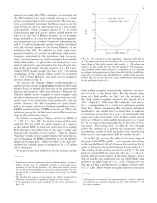 6
updated to employ the 2FGL catalogue, and masking out
the 300 brightest and most variable sources at a mask
radius corresponding to 95% containment. We then per-
form a pixel-based maximum likelihood analysis on the
map, ﬁtting the data in each energy bin to a sum of spa-
tial templates. These templates consist of: 1) the Fermi
Collaboration p6v11 Galactic diﬀuse model (which we
refer to as the Pass 6 Diﬀuse Model),2
2) an isotropic
map, intended to account for the extragalactic gamma-
ray background and residual cosmic-ray contamination,
and 3) a uniform-brightness spatial template coincident
with the features known as the Fermi Bubbles, as de-
scribed in Ref. [43]. In addition to these three back-
ground templates, we include an additional dark matter
template, motivated by the hypothesis that the previ-
ously reported gamma-ray excess originates from annihi-
lating dark matter. In particular, our dark matter tem-
plate is taken to be proportional to the line-of-sight inte-
gral of the dark matter density squared, J(ψ), for a gen-
eralized NFW density proﬁle (see Eqs. 2–3). The spatial
morphology of the Galactic diﬀuse model (as evaluated
at 1 GeV), Fermi Bubbles, and dark matter templates
are each shown in Fig. 4.
We smooth the Galactic diﬀuse model template to
match the data using the gtsrcmaps routine in the Fermi
Science Tools, to ensure that the tails of the point spread
function are properly taken into account.3
Because the
Galactic diﬀuse model template is much brighter than
the other contributions in the region of interest, relatively
small errors in its smoothing could potentially bias our
results. However, the other templates are much fainter,
and so we simply perform a Gaussian smoothing, with a
FWHM matched to the FWHM of the Fermi PSF at the
minimum energy for the bin (since most of the counts are
close to this minimum energy).
By default, we employ a Region of Interest (ROI) of
| | < 20◦
, 1◦
< |b| < 20◦
. An earlier version of this work
used the full sky (with the plane masked at 1 degree)
as the default ROI; we ﬁnd that restricting to a smaller
ROI alleviates oversubtraction in the inner Galaxy and
improves the stability of our results.4
Thus we present
“baseline” results for the smaller region, but show the im-
pact of changing the ROI in Appendix A, and in selected
ﬁgures in the main text. Where we refer to the “full sky”
analysis the Galactic plane is masked for |b| < 1◦
unless
noted otherwise.
As found in previous studies [8, 9], the inclusion of the
2 Unlike more recently released Galactic diﬀuse models, the p6v11
diﬀuse model does not implicitly include a component corre-
sponding to the Fermi Bubbles. By using this model, we are
free to ﬁt the Fermi Bubbles component independently. See Ap-
pendix B for a discussion of the impact of varying the diﬀuse
model.
3 We checked the impact of smoothing the diﬀuse model with a
Gaussian and found no signiﬁcant impact on our results.
4 This approach was in part inspired by the work presented in
Ref. [44].
FIG. 5: The variation in the quantity −2∆ ln L (referred to
as TS) extracted from the likelihood ﬁt, as a function of the
inner slope of the dark matter halo proﬁle, γ. All values are
relative to the result for the best-ﬁt (highest TS) template,
and positive values thus indicate a reduction in TS. Results
are shown using gamma-ray data from the full sky (solid line)
and only the southern sky (dashed line). Unlike in the analysis
of Ref. [8], we do not ﬁnd any large north-south asymmetry
in the preferred value of γ.
dark matter template dramatically improves the qual-
ity of the ﬁt to the Fermi data. For the best-ﬁt spec-
trum and halo proﬁle, we ﬁnd that the inclusion of
the dark matter template improves the formal ﬁt by
TS≡ −2∆ ln L 1100 (here TS stands for “test statis-
tic”), corresponding to a statistical preference greater
than 30σ. When considering this enormous statistical
signiﬁcance, one should keep in mind that in addition
to statistical errors there is a degree of unavoidable and
unaccounted-for systematic error, in that neither model
(with or without a dark matter component) is a “good
ﬁt” in the sense of describing the sky to the level of Pois-
son noise. That being said, the data do very strongly
prefer the presence of a gamma-ray component with a
morphology similar to that predicted from annihilating
dark matter (see Appendices A-E for further details).
As in Ref. [8], we vary the value of the inner slope of
the generalized NFW proﬁle, γ, and compare the change
in the log-likelihood, ∆ ln L, between the resulting ﬁts in
order to determine the preferred range for the value of γ.5
The results of this exercise are shown in Fig. 5. We ﬁnd
that our default ROI has a best-ﬁt value of γ = 1.18, con-
sistent with previous studies of the inner Galaxy (which
did not employ any additional cuts on CTBCORE) that
preferred an inner slope of γ 1.2 [8]. Fitting over the
full sky, we ﬁnd a preference for a slightly steeper value
of γ 1.28. These results are quite stable to our mask
5 Throughout, we describe the improvement in −2∆ ln L induced
by inclusion of a speciﬁc template as the “test statistic” or TS
for that template.
 