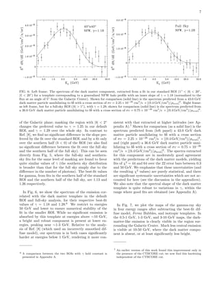 7
FIG. 6: Left frame: The spectrum of the dark matter component, extracted from a ﬁt in our standard ROI (1◦
< |b| < 20◦
,
|l| < 20◦
) for a template corresponding to a generalized NFW halo proﬁle with an inner slope of γ = 1.18 (normalized to the
ﬂux at an angle of 5◦
from the Galactic Center). Shown for comparison (solid line) is the spectrum predicted from a 43.0 GeV
dark matter particle annihilating to b¯b with a cross section of σv = 2.25×10−26
cm3
/s × [(0.4 GeV/cm3
)/ρlocal]2
. Right frame:
as left frame, but for a full-sky ROI (|b| > 1◦
), with γ = 1.28; shown for comparison (solid line) is the spectrum predicted from
a 36.6 GeV dark matter particle annihilating to b¯b with a cross section of σv = 0.75 × 10−26
cm3
/s × [(0.4 GeV/cm3
)/ρlocal]2
.
of the Galactic plane; masking the region with |b| < 2◦
changes the preferred value to γ = 1.25 in our default
ROI, and γ = 1.29 over the whole sky. In contrast to
Ref. [8], we ﬁnd no signiﬁcant diﬀerence in the slope pre-
ferred by the ﬁt over the standard ROI, and by a ﬁt only
over the southern half (b < 0) of the ROI (we also ﬁnd
no signiﬁcant diﬀerence between the ﬁt over the full sky
and the southern half of the full sky). This can be seen
directly from Fig. 5, where the full-sky and southern-
sky ﬁts for the same level of masking are found to favor
quite similar values of γ (the southern sky distribution
is broader than that for the full sky simply due to the
diﬀerence in the number of photons). The best-ﬁt values
for gamma, from ﬁts in the southern half of the standard
ROI and the southern half of the full sky, are 1.13 and
1.26 respectively.
In Fig. 6, we show the spectrum of the emission cor-
related with the dark matter template in the default
ROI and full-sky analysis, for their respective best-ﬁt
values of γ = 1.18 and 1.28.6
We restrict to energies
50 GeV and lower to ensure numerical stability of the
ﬁt in the smaller ROI. While no signiﬁcant emission is
absorbed by this template at energies above ∼10 GeV,
a bright and robust component is present at lower en-
ergies, peaking near ∼1-3 GeV. Relative to the analy-
sis of Ref. [8] (which used an incorrectly smoothed dif-
fuse model), our spectrum is in both cases signiﬁcantly
harder at energies below 1 GeV, rendering it more con-
6 A comparison between the two ROIs with γ held constant is
presented in Appendix A.
sistent with that extracted at higher latitudes (see Ap-
pendix A).7
Shown for comparison (as a solid line) is the
spectrum predicted from (left panel) a 43.0 GeV dark
matter particle annihilating to b¯b with a cross section
of σv = 2.25 × 10−26
cm3
/s × [(0.4 GeV/cm3
)/ρlocal]2
,
and (right panel) a 36.6 GeV dark matter particle anni-
hilating to b¯b with a cross section of σv = 0.75 × 10−26
cm3
/s × [(0.4 GeV/cm3
)/ρlocal]2
. The spectra extracted
for this component are in moderately good agreement
with the predictions of the dark matter models, yielding
ﬁts of χ2
= 44 and 64 over the 22 error bars between 0.3
and 50 GeV. We emphasize that these uncertainties (and
the resulting χ2
values) are purely statistical, and there
are signiﬁcant systematic uncertainties which are not ac-
counted for here (see the discussion in the appendices).
We also note that the spectral shape of the dark matter
template is quite robust to variations in γ, within the
range where good ﬁts are obtained (see Appendix A).
In Fig. 7, we plot the maps of the gamma-ray sky
in four energy ranges after subtracting the best-ﬁt dif-
fuse model, Fermi Bubbles, and isotropic templates. In
the 0.5-1 GeV, 1-3 GeV, and 3-10 GeV maps, the dark-
matter-like emission is clearly visible in the region sur-
rounding the Galactic Center. Much less central emission
is visible at 10-50 GeV, where the dark matter compo-
nent is absent, or at least signiﬁcantly less bright.
7 An earlier version of this work found this improvement only in
the presence of the CTBCORE cut; we now ﬁnd this hardening
independent of the CTBCORE cut.
 