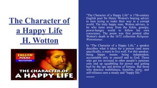 The Character of
a Happy Life
H. Wotton
"The Character of a Happy Life" is 17th-century
English poet Sir Henry Wotton's bracing advice
to men trying to make their way in a corrupt
world. The truly happy man, Wotton advises, is
he who turns away from the fickle, gossipy,
power-hungry world to follow his own
conscience. The poem was first printed after
Wotton's death in the 1672 collection Reliquiae
Wottonianae.
In “The Character of a Happy Life,” a speaker
describes what it takes for a person (and more
specifically, a man) to live well. For this speaker,
being happy means being independent,
accountable only to oneself and to God. Those
who get too invested in other people’s opinions
only end up squabbling for power and getting
hurt by the ups and downs of fortune. But those
who practice truthfulness, humility, piety, and
self-reliance earn a steady and “happy life.”
 
