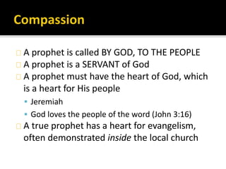 A prophet is called BY GOD, TO THE PEOPLE
A prophet is a SERVANT of God
A prophet must have the heart of God, which
is a h...