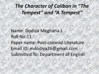 The Character of Caliban in “The
Tempest” and “A Tempest”
Name: Dodiya Meghana J
Roll No:11
Paper name: Post-colonial Literature
Email ID: mdodiya26@gmail.com
Submitted To: Department of English
 