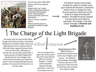 The Charge of the Light Brigade
Alfred Tennyson
Alfred Tennyson (18O9-
1892) was born in
Lincolnshire and later lived
on the Isle of Wight and in
Surrey. He studied at
Trinity College, Cambridge.
Tennyson was one of the
great poets of the Victorian
era and was Poet Laureate
from 185O to 1892.
The British cavalry commander
mistook his orders to retake some
guns held by the Russians. Instead he
told his men to charge the main
Russian position, which was at the
head of a valley bristling with
artillery. The 600 horsemen obeyed
but two thirds were killed or
wounded. The Charge is the best
known example of heroism and
stupidity of war.
This poem tells the story of the failed
charge of the British cavalry in the Battle
of Balaclava in October 1854. Britain was
fighting with France, Sardinia and the
Ottoman Empire against Russian forces
in the Crimean War. Although it is
unclear who was actually responsible, a
cavalry group, the Light Brigade (led
disastrously by Lord Cardigan who
miraculously survived), was ordered to
attack a very strongly defended Russian
position. His account to Parliament is on
the next slide.
The Crimean War 1854-1856
•Britain and France against
Russia
•Began after the Turkish
Empire collapsed and Russia
wanted to extend power
south. Allies landed in
Crimea and took control of
Sebastopol.
•War in Crimea, southern
Russia.
•British cavalry (men on
horseback) called the Light
Brigade
You can compare this
poem with other poems
about the same themes:
effects of conflict:
'Poppies', 'Futility';
reality of battles:
'Bayonet Charge';
patriotism: 'next to of
course god america i'.
 