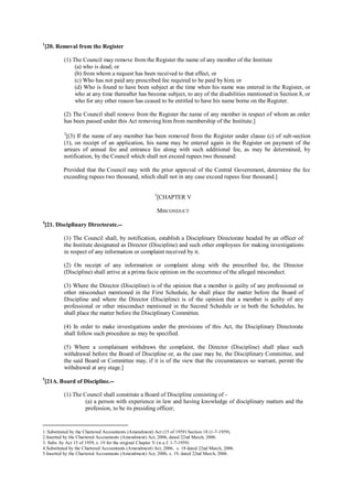 1
[20. Removal from the Register
(1) The Council may remove from the Register the name of any member of the Institute
(a) who is dead; or
(b) from whom a request has been received to that effect, or
(c) Who has not paid any prescribed fee required to be paid by him; or
(d) Who is found to have been subject at the time when his name was entered in the Register, or
who at any time thereafter has become subject, to any of the disabilities mentioned in Section 8, or
who for any other reason has ceased to be entitled to have his name borne on the Register.
(2) The Council shall remove from the Register the name of any member in respect of whom an order
has been passed under this Act removing him from membership of the Institute.]
2
[(3) If the name of any member has been removed from the Register under clause (c) of sub-section
(1), on receipt of an application, his name may be entered again in the Register on payment of the
arrears of annual fee and entrance fee along with such additional fee, as may be determined, by
notification, by the Council which shall not exceed rupees two thousand:
Provided that the Council may with the prior approval of the Central Government, determine the fee
exceeding rupees two thousand, which shall not in any case exceed rupees four thousand.]
3
[CHAPTER V
MISCONDUCT
4
[21. Disciplinary Directorate.--
(1) The Council shall, by notification, establish a Disciplinary Directorate headed by an officer of
the Institute designated as Director (Discipline) and such other employees for making investigations
in respect of any information or complaint received by it.
(2) On receipt of any information or complaint along with the prescribed fee, the Director
(Discipline) shall arrive at a prima facie opinion on the occurrence of the alleged misconduct.
(3) Where the Director (Discipline) is of the opinion that a member is guilty of any professional or
other misconduct mentioned in the First Schedule, he shall place the matter before the Board of
Discipline and where the Director (Discipline) is of the opinion that a member is guilty of any
professional or other misconduct mentioned in the Second Schedule or in both the Schedules, he
shall place the matter before the Disciplinary Committee.
(4) In order to make investigations under the provisions of this Act, the Disciplinary Directorate
shall follow such procedure as may be specified.
(5) Where a complainant withdraws the complaint, the Director (Discipline) shall place such
withdrawal before the Board of Discipline or, as the case may be, the Disciplinary Committee, and
the said Board or Committee may, if it is of the view that the circumstances so warrant, permit the
withdrawal at any stage.]
5
[21A. Board of Discipline.--
(1) The Council shall constitute a Board of Discipline consisting of -
(a) a person with experience in law and having knowledge of disciplinary matters and the
profession, to be its presiding officer;
1. Substituted by the Chartered Accountants (Amendment) Act (15 of 1959) Section 18 (1-7-1959).
2.Inserted by the Chartered Accountants (Amendment) Act, 2006, dated 22nd March, 2006.
3. Subs. by Act 15 of 1959, s. 19 for the original Chapter V (w.e.f. 1-7-1959)
4.Substituted by the Chartered Accountants (Amendment) Act, 2006, s. 18 dated 22nd March, 2006.
5.Inserted by the Chartered Accountants (Amendment) Act, 2006, s. 19, dated 22nd March, 2006.
 