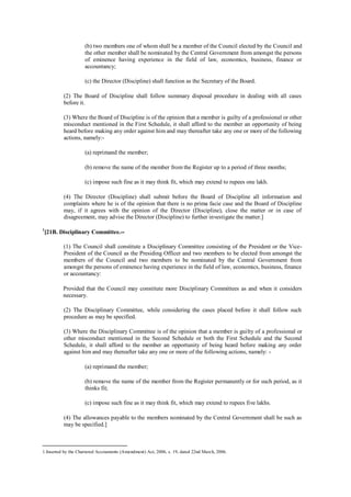 (b) two members one of whom shall be a member of the Council elected by the Council and
the other member shall be nominated by the Central Government from amongst the persons
of eminence having experience in the field of law, economics, business, finance or
accountancy;
(c) the Director (Discipline) shall function as the Secretary of the Board.
(2) The Board of Discipline shall follow summary disposal procedure in dealing with all cases
before it.
(3) Where the Board of Discipline is of the opinion that a member is guilty of a professional or other
misconduct mentioned in the First Schedule, it shall afford to the member an opportunity of being
heard before making any order against him and may thereafter take any one or more of the following
actions, namely:-
(a) reprimand the member;
(b) remove the name of the member from the Register up to a period of three months;
(c) impose such fine as it may think fit, which may extend to rupees one lakh.
(4) The Director (Discipline) shall submit before the Board of Discipline all information and
complaints where he is of the opinion that there is no prima facie case and the Board of Discipline
may, if it agrees with the opinion of the Director (Discipline), close the matter or in case of
disagreement, may advise the Director (Discipline) to further investigate the matter.]
1
[21B. Disciplinary Committee.--
(1) The Council shall constitute a Disciplinary Committee consisting of the President or the Vice-
President of the Council as the Presiding Officer and two members to be elected from amongst the
members of the Council and two members to be nominated by the Central Government from
amongst the persons of eminence having experience in the field of law, economics, business, finance
or accountancy:
Provided that the Council may constitute more Disciplinary Committees as and when it considers
necessary.
(2) The Disciplinary Committee, while considering the cases placed before it shall follow such
procedure as may be specified.
(3) Where the Disciplinary Committee is of the opinion that a member is guilty of a professional or
other misconduct mentioned in the Second Schedule or both the First Schedule and the Second
Schedule, it shall afford to the member an opportunity of being heard before making any order
against him and may thereafter take any one or more of the following actions, namely: -
(a) reprimand the member;
(b) remove the name of the member from the Register permanently or for such period, as it
thinks fit;
(c) impose such fine as it may think fit, which may extend to rupees five lakhs.
(4) The allowances payable to the members nominated by the Central Government shall be such as
may be specified.]
1.Inserted by the Chartered Accountants (Amendment) Act, 2006, s. 19, dated 22nd March, 2006.
 